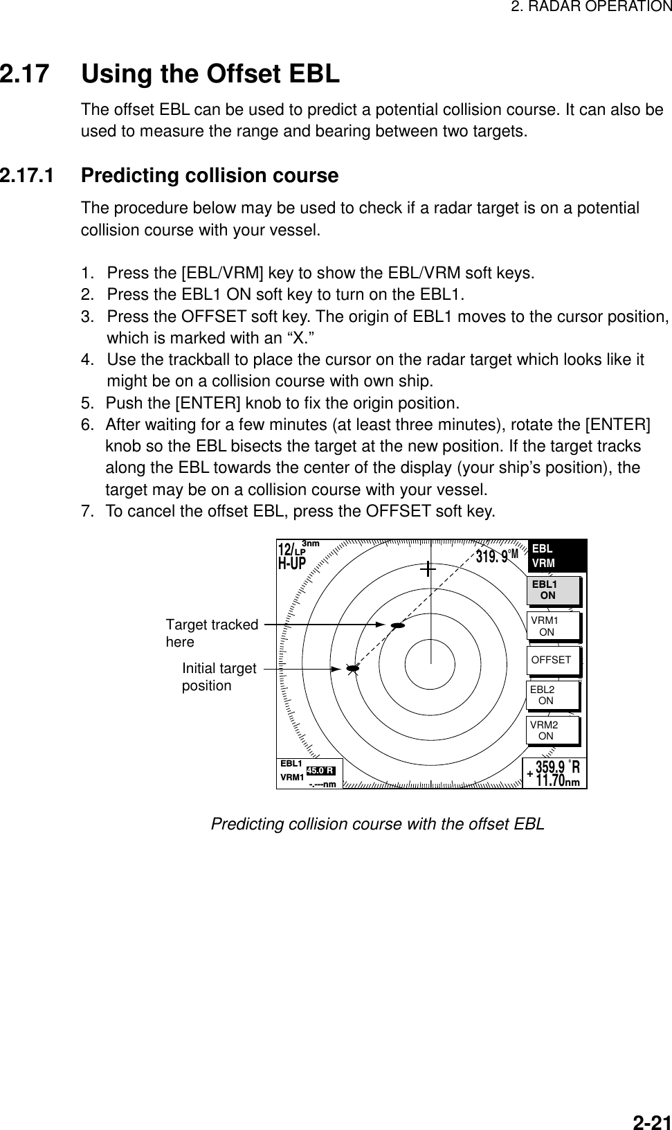 2. RADAR OPERATION    2-212.17  Using the Offset EBL The offset EBL can be used to predict a potential collision course. It can also be used to measure the range and bearing between two targets.  2.17.1  Predicting collision course The procedure below may be used to check if a radar target is on a potential collision course with your vessel.    1.  Press the [EBL/VRM] key to show the EBL/VRM soft keys. 2.  Press the EBL1 ON soft key to turn on the EBL1. 3.  Press the OFFSET soft key. The origin of EBL1 moves to the cursor position, which is marked with an “X.” 4.  Use the trackball to place the cursor on the radar target which looks like it might be on a collision course with own ship. 5.  Push the [ENTER] knob to fix the origin position. 6.  After waiting for a few minutes (at least three minutes), rotate the [ENTER] knob so the EBL bisects the target at the new position. If the target tracks along the EBL towards the center of the display (your ship’s position), the target may be on a collision course with your vessel. 7.  To cancel the offset EBL, press the OFFSET soft key. EBLVRMVRM1   ONVRM2   ON359.9 ˚R 11.70nm+Initial targetpositionTarget trackedhereOFFSETEBL2   ONEBL1           45.0˚RVRM1            -.---nmEBL1   ON12/H-UP    3nmLP319. 9°M Predicting collision course with the offset EBL  