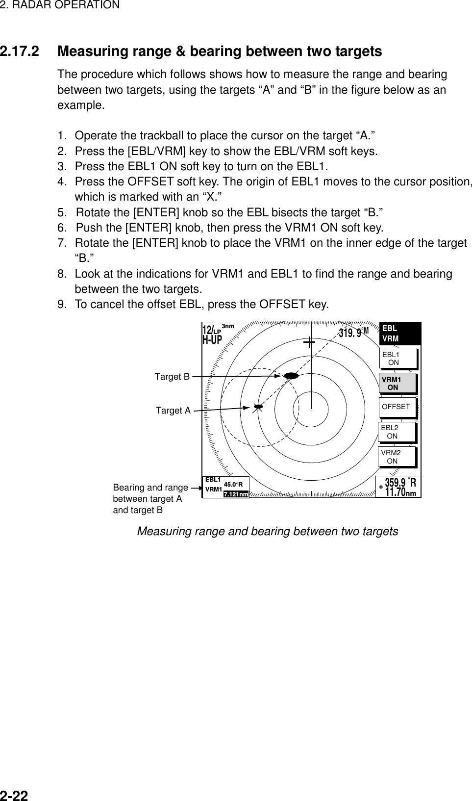 2. RADAR OPERATION    2-222.17.2  Measuring range &amp; bearing between two targets The procedure which follows shows how to measure the range and bearing between two targets, using the targets “A” and “B” in the figure below as an example.   1.  Operate the trackball to place the cursor on the target “A.” 2.  Press the [EBL/VRM] key to show the EBL/VRM soft keys. 3.  Press the EBL1 ON soft key to turn on the EBL1. 4.  Press the OFFSET soft key. The origin of EBL1 moves to the cursor position, which is marked with an “X.” 5.  Rotate the [ENTER] knob so the EBL bisects the target “B.” 6.  Push the [ENTER] knob, then press the VRM1 ON soft key. 7.  Rotate the [ENTER] knob to place the VRM1 on the inner edge of the target “B.” 8.  Look at the indications for VRM1 and EBL1 to find the range and bearing between the two targets. 9.  To cancel the offset EBL, press the OFFSET key. EBLVRMEBL1   ONVRM2   ON359.9 ˚R 11.70nm+Target ATarget BBearing and rangebetween target Aand target BVRM1   ONOFFSETEBL2   ONEBL1           45.0°RVRM1           7.121nm12/        H-UP      3nmLP319. 9°M Measuring range and bearing between two targets    