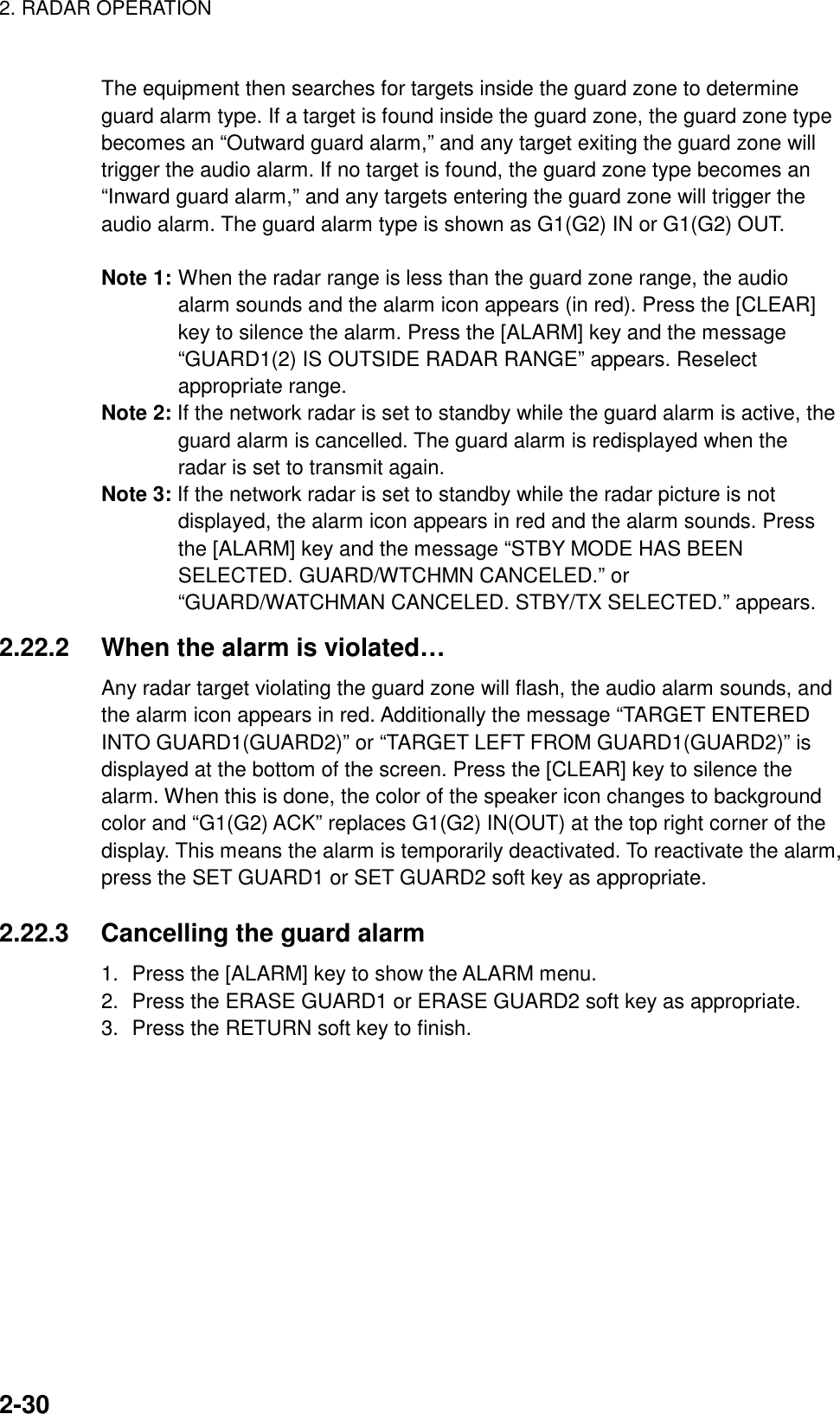 2. RADAR OPERATION    2-30The equipment then searches for targets inside the guard zone to determine guard alarm type. If a target is found inside the guard zone, the guard zone type becomes an “Outward guard alarm,” and any target exiting the guard zone will trigger the audio alarm. If no target is found, the guard zone type becomes an “Inward guard alarm,” and any targets entering the guard zone will trigger the audio alarm. The guard alarm type is shown as G1(G2) IN or G1(G2) OUT.  Note 1: When the radar range is less than the guard zone range, the audio alarm sounds and the alarm icon appears (in red). Press the [CLEAR] key to silence the alarm. Press the [ALARM] key and the message “GUARD1(2) IS OUTSIDE RADAR RANGE” appears. Reselect appropriate range. Note 2: If the network radar is set to standby while the guard alarm is active, the guard alarm is cancelled. The guard alarm is redisplayed when the radar is set to transmit again. Note 3: If the network radar is set to standby while the radar picture is not displayed, the alarm icon appears in red and the alarm sounds. Press the [ALARM] key and the message “STBY MODE HAS BEEN SELECTED. GUARD/WTCHMN CANCELED.” or “GUARD/WATCHMAN CANCELED. STBY/TX SELECTED.” appears.   2.22.2  When the alarm is violated… Any radar target violating the guard zone will flash, the audio alarm sounds, and the alarm icon appears in red. Additionally the message “TARGET ENTERED INTO GUARD1(GUARD2)” or “TARGET LEFT FROM GUARD1(GUARD2)” is displayed at the bottom of the screen. Press the [CLEAR] key to silence the alarm. When this is done, the color of the speaker icon changes to background color and “G1(G2) ACK” replaces G1(G2) IN(OUT) at the top right corner of the display. This means the alarm is temporarily deactivated. To reactivate the alarm, press the SET GUARD1 or SET GUARD2 soft key as appropriate.  2.22.3  Cancelling the guard alarm 1.  Press the [ALARM] key to show the ALARM menu. 2.  Press the ERASE GUARD1 or ERASE GUARD2 soft key as appropriate. 3.  Press the RETURN soft key to finish.   