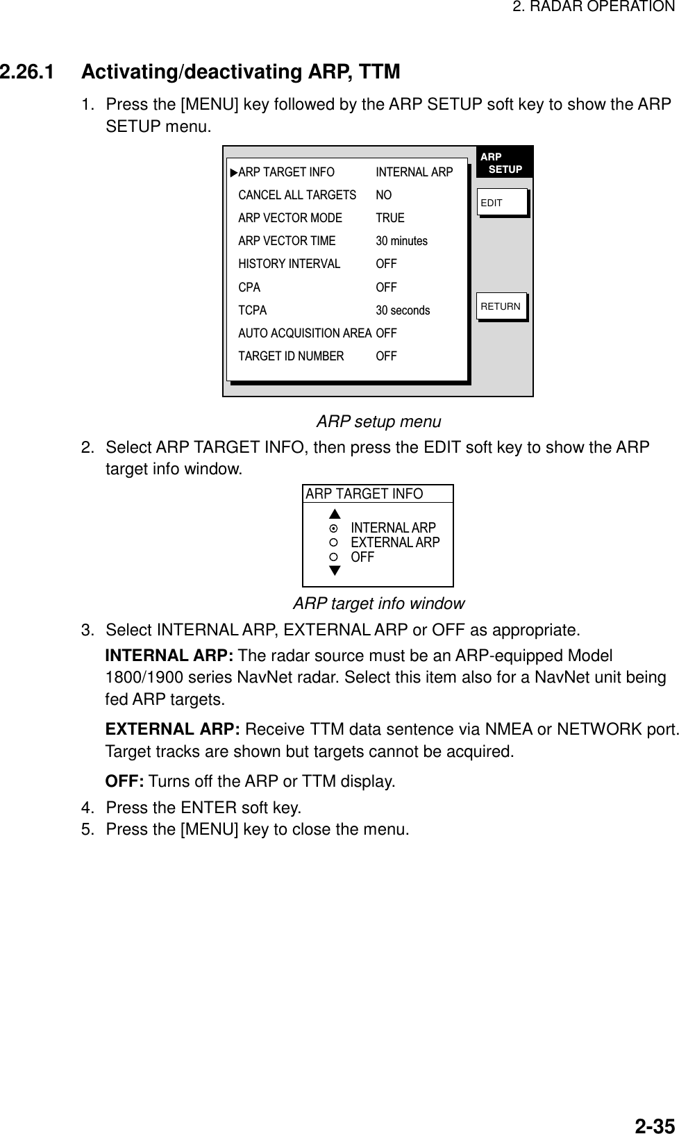 2. RADAR OPERATION    2-352.26.1 Activating/deactivating ARP, TTM 1.  Press the [MENU] key followed by the ARP SETUP soft key to show the ARP SETUP menu. EDITRETURNARP   SETUPARP TARGET INFO INTERNAL ARPCANCEL ALL TARGETS NOARP VECTOR MODE TRUEARP VECTOR TIME 30 minutesHISTORY INTERVAL OFFCPA OFFTCPA 30 secondsAUTO ACQUISITION AREA OFFTARGET ID NUMBER  OFF ARP setup menu 2.  Select ARP TARGET INFO, then press the EDIT soft key to show the ARP target info window. ARP TARGET INFO▲▼INTERNAL ARPEXTERNAL ARPOFF ARP target info window 3.  Select INTERNAL ARP, EXTERNAL ARP or OFF as appropriate. INTERNAL ARP: The radar source must be an ARP-equipped Model 1800/1900 series NavNet radar. Select this item also for a NavNet unit being fed ARP targets. EXTERNAL ARP: Receive TTM data sentence via NMEA or NETWORK port. Target tracks are shown but targets cannot be acquired. OFF: Turns off the ARP or TTM display. 4.  Press the ENTER soft key. 5.  Press the [MENU] key to close the menu.  