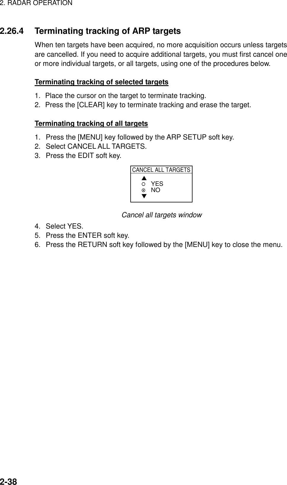 2. RADAR OPERATION    2-382.26.4  Terminating tracking of ARP targets When ten targets have been acquired, no more acquisition occurs unless targets are cancelled. If you need to acquire additional targets, you must first cancel one or more individual targets, or all targets, using one of the procedures below.    Terminating tracking of selected targets 1.  Place the cursor on the target to terminate tracking. 2.  Press the [CLEAR] key to terminate tracking and erase the target.  Terminating tracking of all targets 1.  Press the [MENU] key followed by the ARP SETUP soft key. 2. Select CANCEL ALL TARGETS. 3.  Press the EDIT soft key. CANCEL ALL TARGETS▲▼YESNO Cancel all targets window 4. Select YES. 5.  Press the ENTER soft key. 6.  Press the RETURN soft key followed by the [MENU] key to close the menu.  