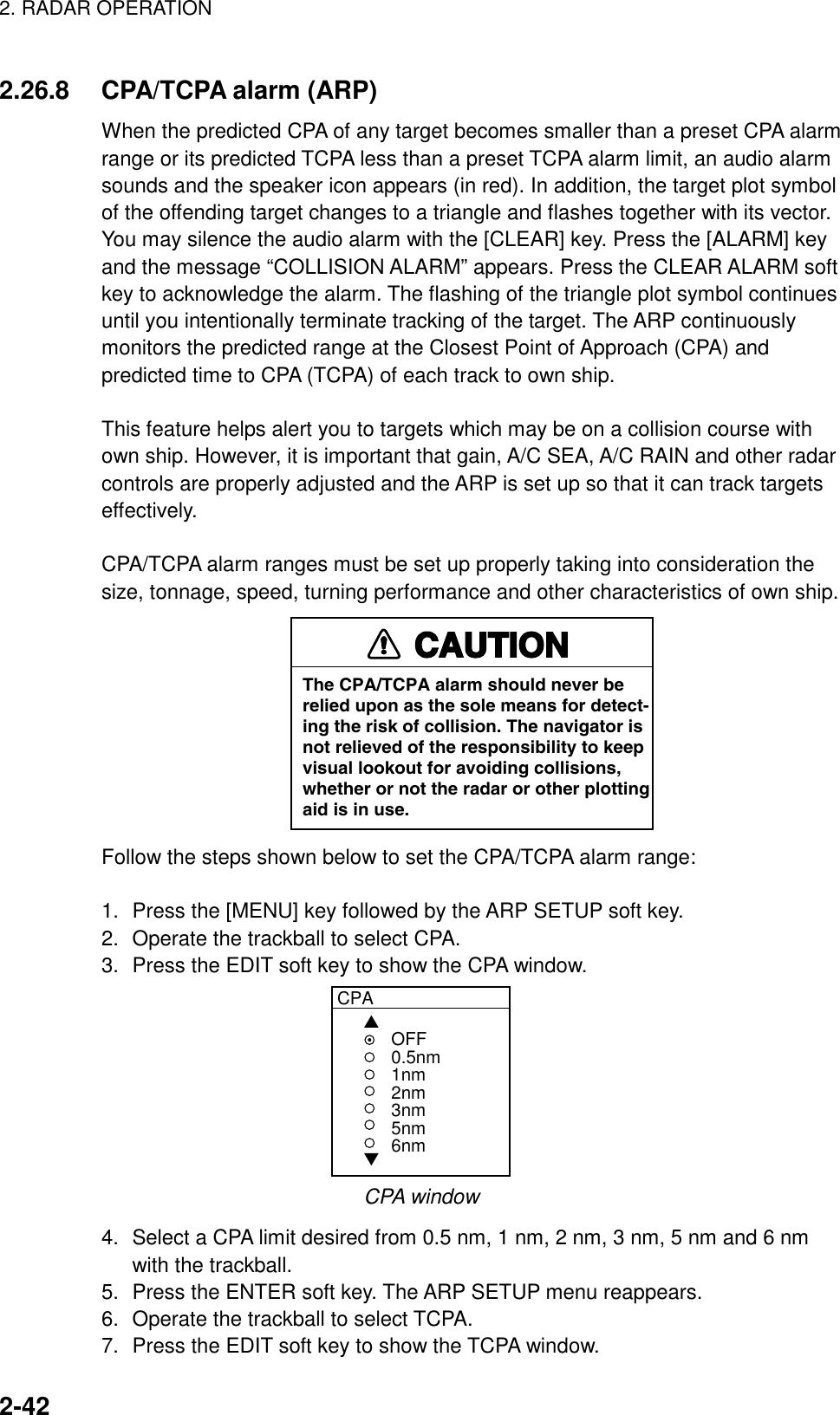 2. RADAR OPERATION    2-422.26.8  CPA/TCPA alarm (ARP) When the predicted CPA of any target becomes smaller than a preset CPA alarm range or its predicted TCPA less than a preset TCPA alarm limit, an audio alarm sounds and the speaker icon appears (in red). In addition, the target plot symbol of the offending target changes to a triangle and flashes together with its vector. You may silence the audio alarm with the [CLEAR] key. Press the [ALARM] key and the message “COLLISION ALARM” appears. Press the CLEAR ALARM soft key to acknowledge the alarm. The flashing of the triangle plot symbol continues until you intentionally terminate tracking of the target. The ARP continuously monitors the predicted range at the Closest Point of Approach (CPA) and predicted time to CPA (TCPA) of each track to own ship.  This feature helps alert you to targets which may be on a collision course with own ship. However, it is important that gain, A/C SEA, A/C RAIN and other radar controls are properly adjusted and the ARP is set up so that it can track targets effectively.  CPA/TCPA alarm ranges must be set up properly taking into consideration the size, tonnage, speed, turning performance and other characteristics of own ship. CAUTIONThe CPA/TCPA alarm should never berelied upon as the sole means for detect-ing the risk of collision. The navigator isnot relieved of the responsibility to keepvisual lookout for avoiding collisions,whether or not the radar or other plottingaid is in use. Follow the steps shown below to set the CPA/TCPA alarm range:  1.  Press the [MENU] key followed by the ARP SETUP soft key. 2.  Operate the trackball to select CPA. 3.  Press the EDIT soft key to show the CPA window. CPA▲▼OFF0.5nm1nm2nm3nm5nm6nm CPA window 4.  Select a CPA limit desired from 0.5 nm, 1 nm, 2 nm, 3 nm, 5 nm and 6 nm with the trackball. 5.  Press the ENTER soft key. The ARP SETUP menu reappears. 6.  Operate the trackball to select TCPA. 7.  Press the EDIT soft key to show the TCPA window. 