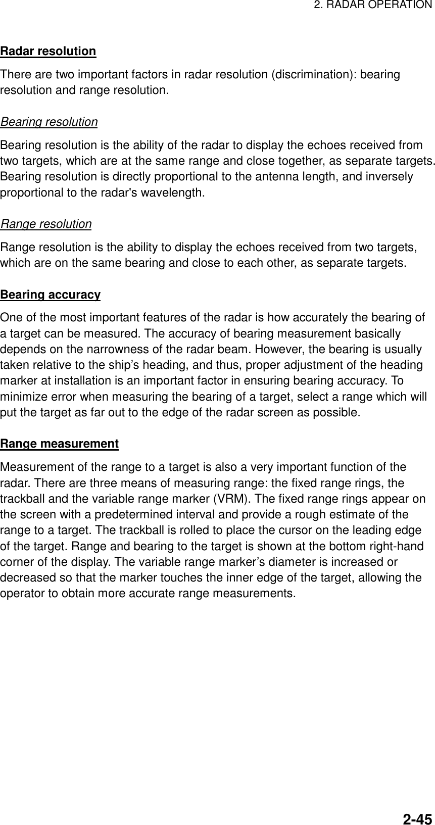 2. RADAR OPERATION    2-45Radar resolution There are two important factors in radar resolution (discrimination): bearing resolution and range resolution.  Bearing resolution Bearing resolution is the ability of the radar to display the echoes received from two targets, which are at the same range and close together, as separate targets. Bearing resolution is directly proportional to the antenna length, and inversely proportional to the radar&apos;s wavelength.  Range resolution Range resolution is the ability to display the echoes received from two targets, which are on the same bearing and close to each other, as separate targets.  Bearing accuracy One of the most important features of the radar is how accurately the bearing of a target can be measured. The accuracy of bearing measurement basically depends on the narrowness of the radar beam. However, the bearing is usually taken relative to the ship’s heading, and thus, proper adjustment of the heading marker at installation is an important factor in ensuring bearing accuracy. To minimize error when measuring the bearing of a target, select a range which will put the target as far out to the edge of the radar screen as possible.  Range measurement Measurement of the range to a target is also a very important function of the radar. There are three means of measuring range: the fixed range rings, the trackball and the variable range marker (VRM). The fixed range rings appear on the screen with a predetermined interval and provide a rough estimate of the range to a target. The trackball is rolled to place the cursor on the leading edge of the target. Range and bearing to the target is shown at the bottom right-hand corner of the display. The variable range marker’s diameter is increased or decreased so that the marker touches the inner edge of the target, allowing the operator to obtain more accurate range measurements. 