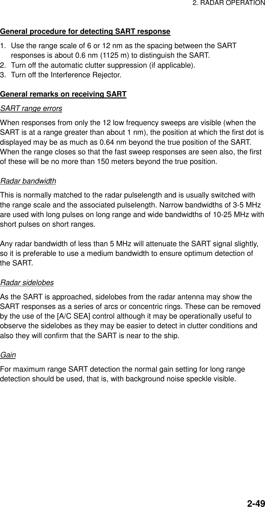 2. RADAR OPERATION    2-49General procedure for detecting SART response 1.  Use the range scale of 6 or 12 nm as the spacing between the SART responses is about 0.6 nm (1125 m) to distinguish the SART. 2.  Turn off the automatic clutter suppression (if applicable). 3.  Turn off the Interference Rejector.  General remarks on receiving SART SART range errors When responses from only the 12 low frequency sweeps are visible (when the SART is at a range greater than about 1 nm), the position at which the first dot is displayed may be as much as 0.64 nm beyond the true position of the SART. When the range closes so that the fast sweep responses are seen also, the first of these will be no more than 150 meters beyond the true position.  Radar bandwidth This is normally matched to the radar pulselength and is usually switched with the range scale and the associated pulselength. Narrow bandwidths of 3-5 MHz are used with long pulses on long range and wide bandwidths of 10-25 MHz with short pulses on short ranges.  Any radar bandwidth of less than 5 MHz will attenuate the SART signal slightly, so it is preferable to use a medium bandwidth to ensure optimum detection of the SART.    Radar sidelobes As the SART is approached, sidelobes from the radar antenna may show the SART responses as a series of arcs or concentric rings. These can be removed by the use of the [A/C SEA] control although it may be operationally useful to observe the sidelobes as they may be easier to detect in clutter conditions and also they will confirm that the SART is near to the ship.  Gain For maximum range SART detection the normal gain setting for long range detection should be used, that is, with background noise speckle visible.  