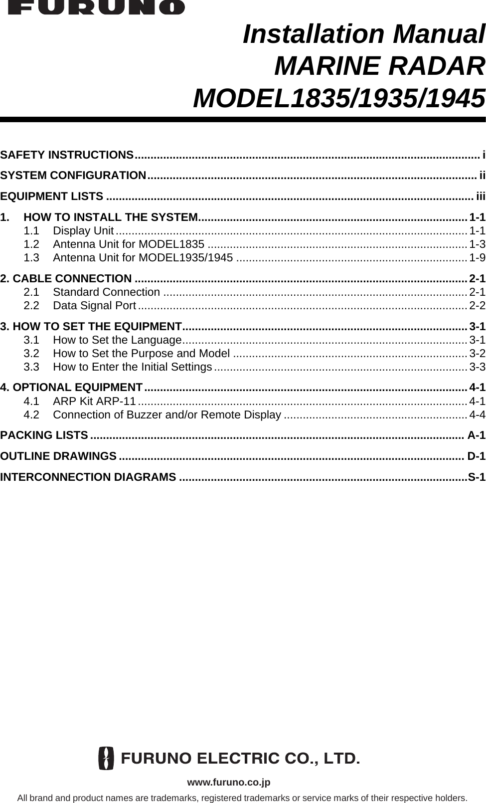 Installation ManualMARINE RADARMODEL1835/1935/1945SAFETY INSTRUCTIONS.............................................................................................................i SYSTEM CONFIGURATION........................................................................................................ iiEQUIPMENT LISTS .................................................................................................................... iii1. HOW TO INSTALL THE SYSTEM.....................................................................................1-11.1 Display Unit...............................................................................................................1-11.2 Antenna Unit for MODEL1835 ..................................................................................1-31.3 Antenna Unit for MODEL1935/1945 .........................................................................1-92. CABLE CONNECTION .........................................................................................................2-12.1 Standard Connection ................................................................................................2-12.2 Data Signal Port........................................................................................................2-23. HOW TO SET THE EQUIPMENT..........................................................................................3-13.1 How to Set the Language..........................................................................................3-13.2 How to Set the Purpose and Model ..........................................................................3-23.3 How to Enter the Initial Settings................................................................................3-34. OPTIONAL EQUIPMENT......................................................................................................4-14.1 ARP Kit ARP-11........................................................................................................4-14.2 Connection of Buzzer and/or Remote Display ..........................................................4-4PACKING LISTS ...................................................................................................................... A-1OUTLINE DRAWINGS ............................................................................................................. D-1INTERCONNECTION DIAGRAMS ...........................................................................................S-1www.furuno.co.jpAll brand and product names are trademarks, registered trademarks or service marks of their respective holders.