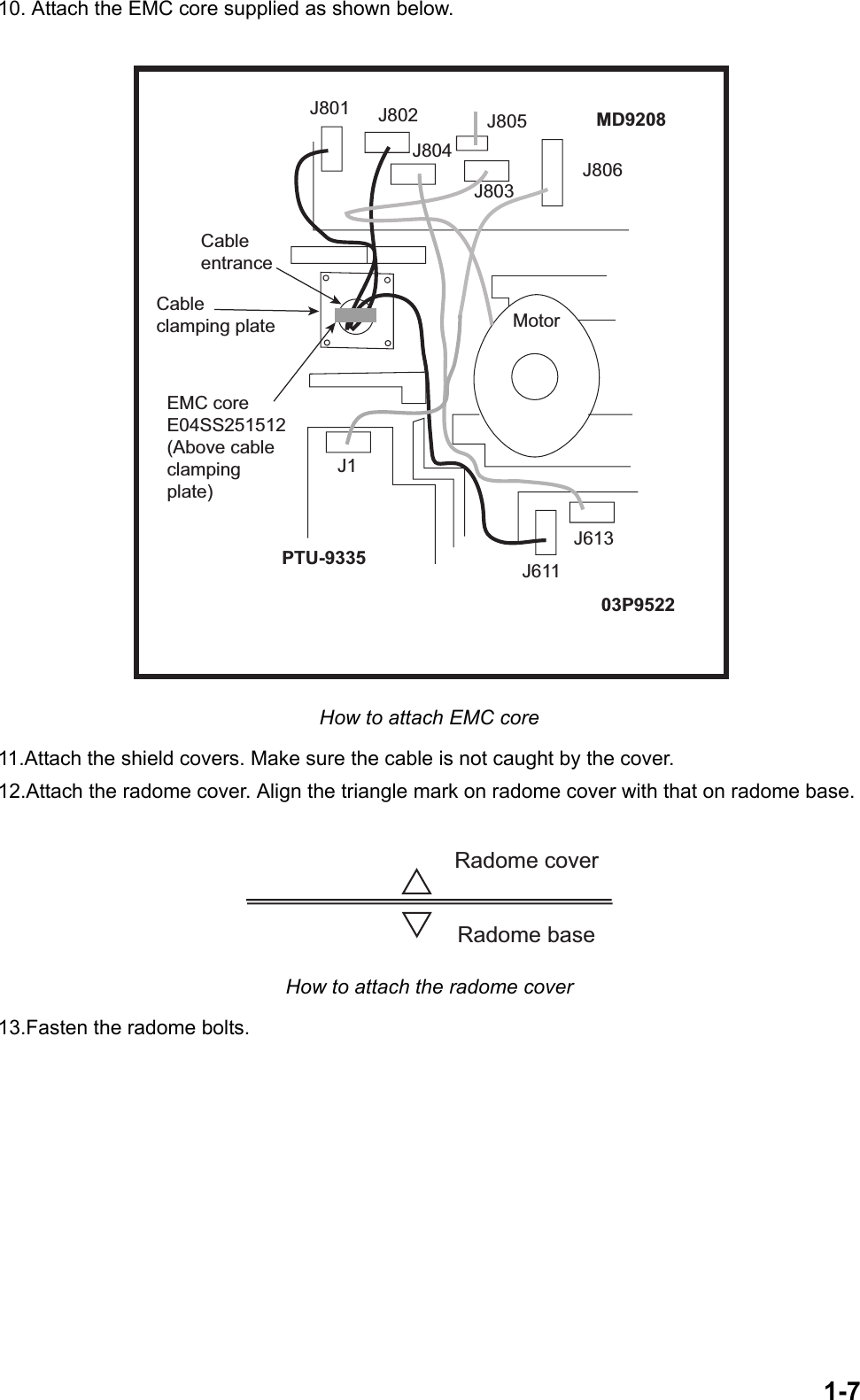 1-710. Attach the EMC core supplied as shown below. How to attach EMC core11.Attach the shield covers. Make sure the cable is not caught by the cover.12.Attach the radome cover. Align the triangle mark on radome cover with that on radome base. How to attach the radome cover13.Fasten the radome bolts.J806J805J803J804J802J801MotorJ613J611J1EMC coreE04SS251512(Above cableclampingplate)Cableentrance03P9522PTU-9335MD9208Cableclamping plateRadome coverRadome base