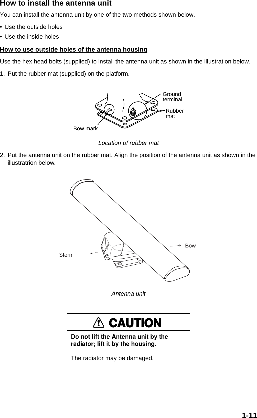 1-11How to install the antenna unitYou can install the antenna unit by one of the two methods shown below. • Use the outside holes • Use the inside holes How to use outside holes of the antenna housingUse the hex head bolts (supplied) to install the antenna unit as shown in the illustration below.1. Put the rubber mat (supplied) on the platform. Location of rubber mat2. Put the antenna unit on the rubber mat. Align the position of the antenna unit as shown in the illustratrion below. Antenna unitGroundterminalRubbermatBow markSternBowCAUTIONDo not lift the Antenna unit by the radiator; lift it by the housing.The radiator may be damaged.