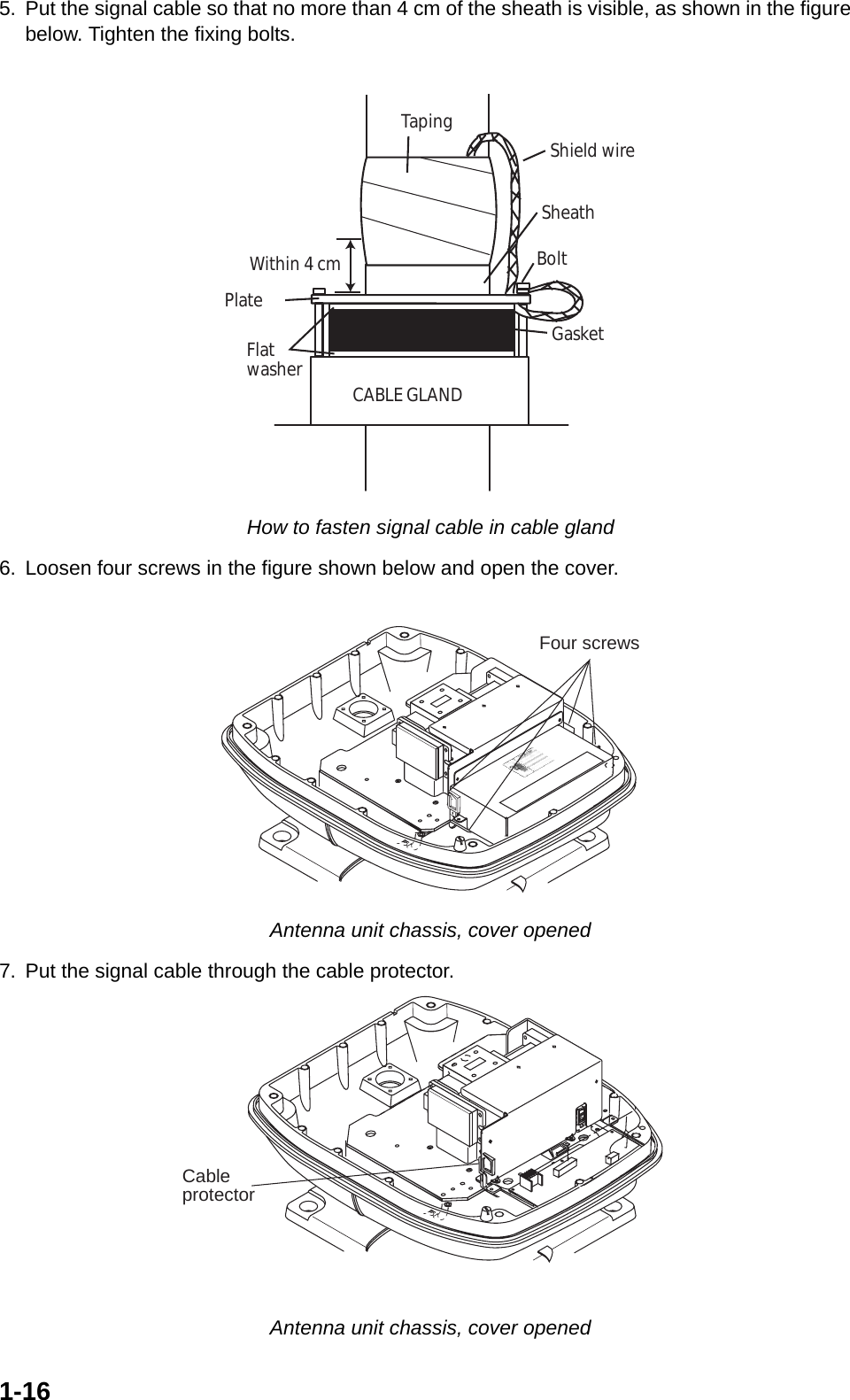 1-165. Put the signal cable so that no more than 4 cm of the sheath is visible, as shown in the figure  below. Tighten the fixing bolts. How to fasten signal cable in cable gland6. Loosen four screws in the figure shown below and open the cover. Antenna unit chassis, cover opened7. Put the signal cable through the cable protector. Antenna unit chassis, cover openedSheathCABLE GLANDPlateGasketFlatwasherBoltWithin 4 cmTaping Shield wireFour screwsCableprotector