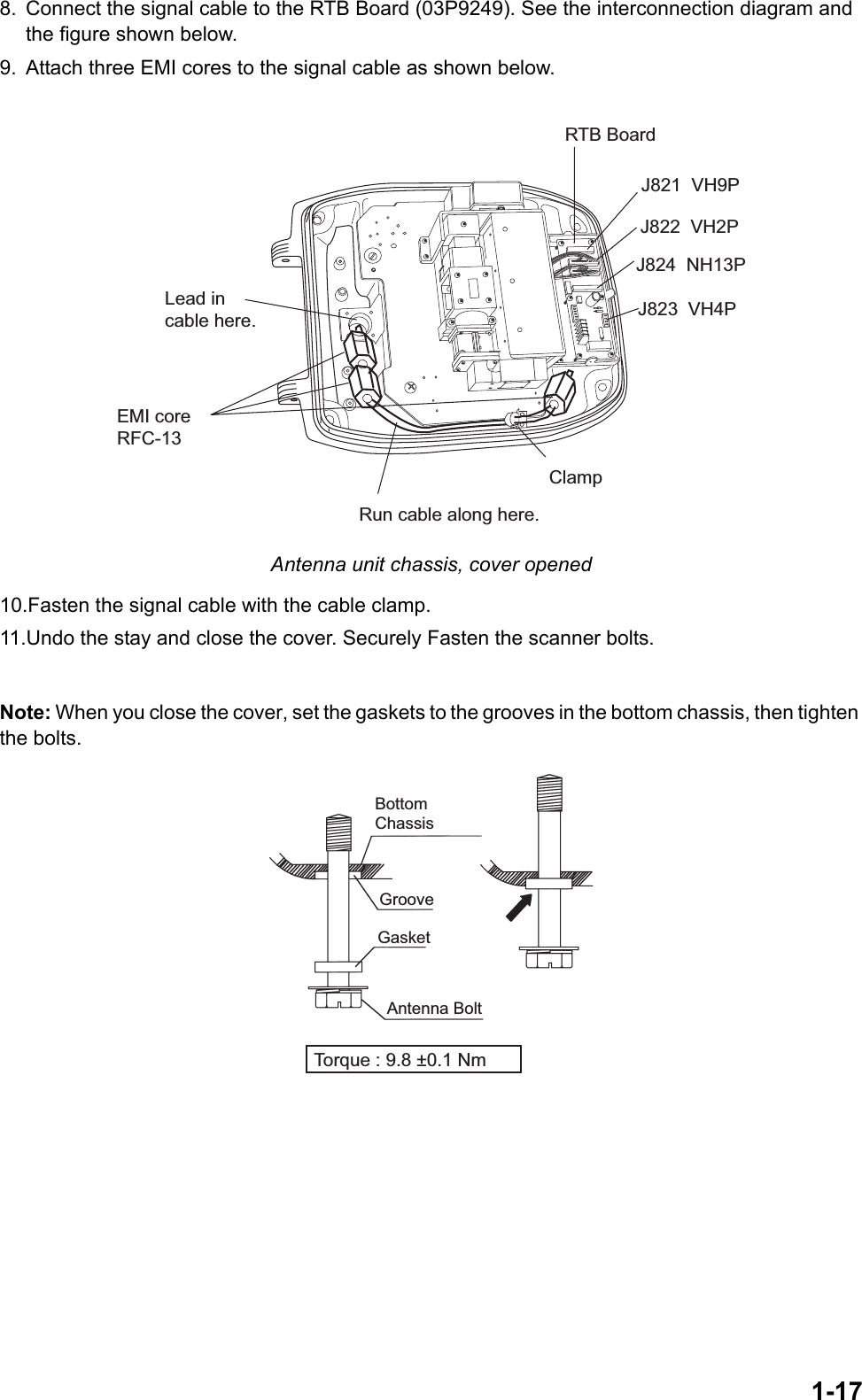 1-178. Connect the signal cable to the RTB Board (03P9249). See the interconnection diagram and the figure shown below.9. Attach three EMI cores to the signal cable as shown below. Antenna unit chassis, cover opened10.Fasten the signal cable with the cable clamp.11.Undo the stay and close the cover. Securely Fasten the scanner bolts.Note: When you close the cover, set the gaskets to the grooves in the bottom chassis, then tighten the bolts. Run cable along here.Lead incable here.J821  VH9PRTB BoardJ824  NH13PJ823  VH4PEMI coreRFC-13ClampJ822  VH2PBottom ChassisGasketGrooveAntenna BoltTorque : 9.8 ±0.1 Nm