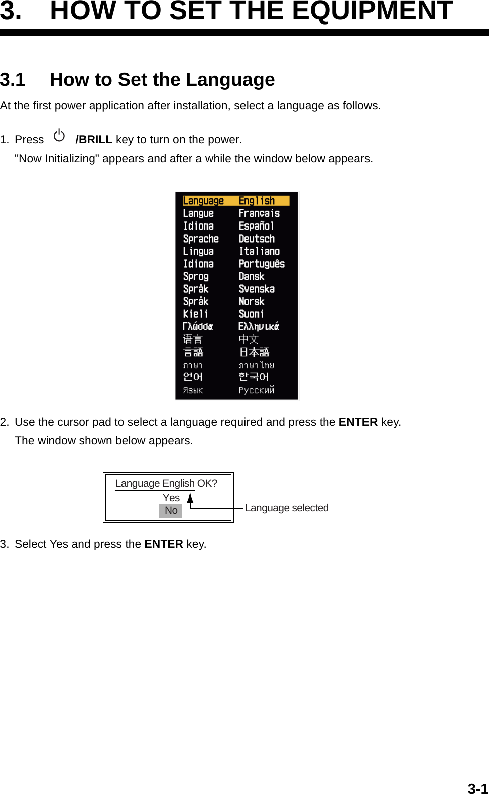 3-13. HOW TO SET THE EQUIPMENT3.1 How to Set the LanguageAt the first power application after installation, select a language as follows.1. Press  /BRILL key to turn on the power.&quot;Now Initializing&quot; appears and after a while the window below appears. 2. Use the cursor pad to select a language required and press the ENTER key.The window shown below appears. 3. Select Yes and press the ENTER key.YesNoLanguage English OK?Language selected