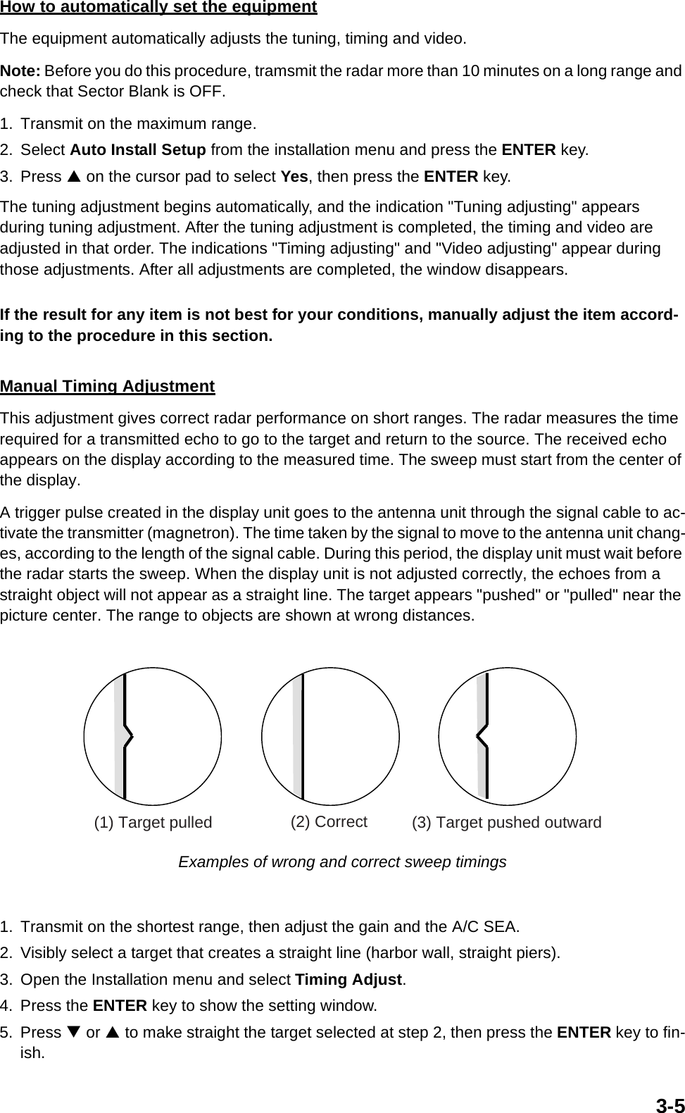 3-5How to automatically set the equipmentThe equipment automatically adjusts the tuning, timing and video.Note: Before you do this procedure, tramsmit the radar more than 10 minutes on a long range and check that Sector Blank is OFF.1. Transmit on the maximum range.2. Select Auto Install Setup from the installation menu and press the ENTER key.3. Press S on the cursor pad to select Yes, then press the ENTER key.The tuning adjustment begins automatically, and the indication &quot;Tuning adjusting&quot; appears during tuning adjustment. After the tuning adjustment is completed, the timing and video are adjusted in that order. The indications &quot;Timing adjusting&quot; and &quot;Video adjusting&quot; appear during those adjustments. After all adjustments are completed, the window disappears.If the result for any item is not best for your conditions, manually adjust the item accord-ing to the procedure in this section.Manual Timing AdjustmentThis adjustment gives correct radar performance on short ranges. The radar measures the time required for a transmitted echo to go to the target and return to the source. The received echo appears on the display according to the measured time. The sweep must start from the center of the display.A trigger pulse created in the display unit goes to the antenna unit through the signal cable to ac-tivate the transmitter (magnetron). The time taken by the signal to move to the antenna unit chang-es, according to the length of the signal cable. During this period, the display unit must wait before the radar starts the sweep. When the display unit is not adjusted correctly, the echoes from a straight object will not appear as a straight line. The target appears &quot;pushed&quot; or &quot;pulled&quot; near the picture center. The range to objects are shown at wrong distances. Examples of wrong and correct sweep timings1. Transmit on the shortest range, then adjust the gain and the A/C SEA.2. Visibly select a target that creates a straight line (harbor wall, straight piers).3. Open the Installation menu and select Timing Adjust.4. Press the ENTER key to show the setting window.5. Press T or S to make straight the target selected at step 2, then press the ENTER key to fin-ish.(1) Target pulled (2) Correct (3) Target pushed outward