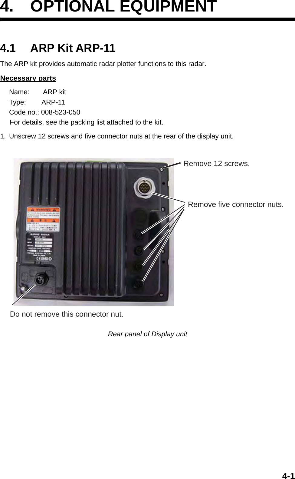 4-14. OPTIONAL EQUIPMENT4.1 ARP Kit ARP-11The ARP kit provides automatic radar plotter functions to this radar.Necessary partsName:       ARP kitType:        ARP-11Code no.: 008-523-050     For details, see the packing list attached to the kit. 1. Unscrew 12 screws and five connector nuts at the rear of the display unit.Rear panel of Display unitRemove five connector nuts.Remove 12 screws.Do not remove this connector nut.