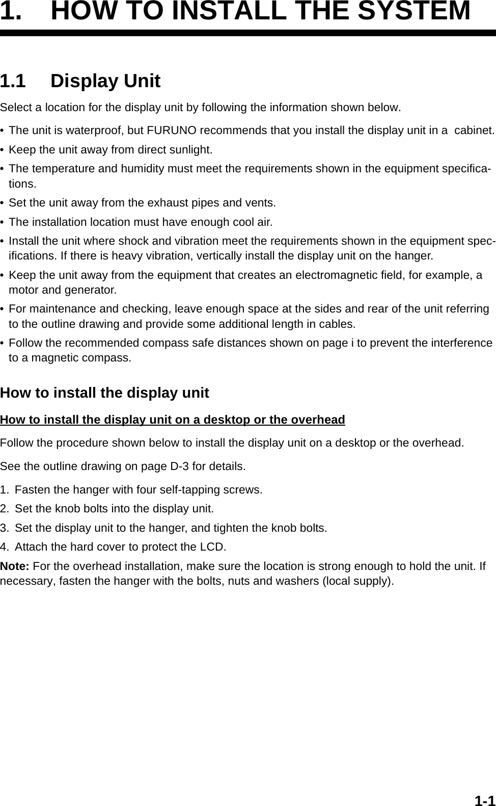 1-11. HOW TO INSTALL THE SYSTEM1.1 Display UnitSelect a location for the display unit by following the information shown below.• The unit is waterproof, but FURUNO recommends that you install the display unit in a  cabinet.• Keep the unit away from direct sunlight.• The temperature and humidity must meet the requirements shown in the equipment specifica-tions.• Set the unit away from the exhaust pipes and vents.• The installation location must have enough cool air.• Install the unit where shock and vibration meet the requirements shown in the equipment spec-ifications. If there is heavy vibration, vertically install the display unit on the hanger.• Keep the unit away from the equipment that creates an electromagnetic field, for example, a motor and generator.• For maintenance and checking, leave enough space at the sides and rear of the unit referring to the outline drawing and provide some additional length in cables.• Follow the recommended compass safe distances shown on page i to prevent the interference to a magnetic compass.How to install the display unitHow to install the display unit on a desktop or the overheadFollow the procedure shown below to install the display unit on a desktop or the overhead.See the outline drawing on page D-3 for details.1. Fasten the hanger with four self-tapping screws.2. Set the knob bolts into the display unit.3. Set the display unit to the hanger, and tighten the knob bolts.4. Attach the hard cover to protect the LCD.Note: For the overhead installation, make sure the location is strong enough to hold the unit. If necessary, fasten the hanger with the bolts, nuts and washers (local supply).