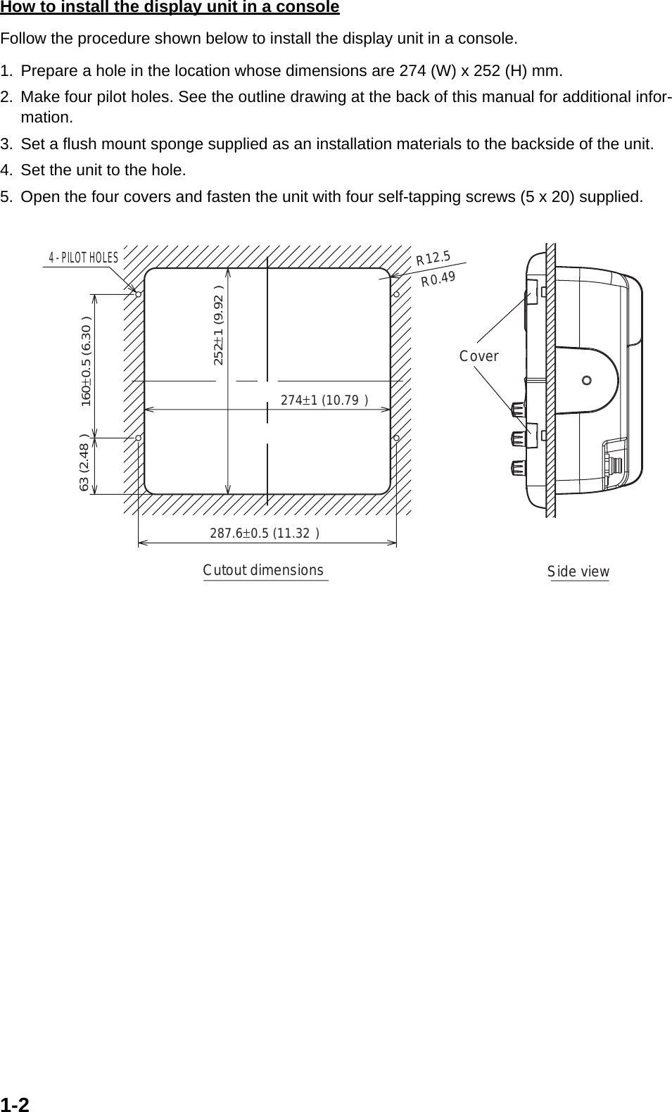 1-2How to install the display unit in a consoleFollow the procedure shown below to install the display unit in a console.1. Prepare a hole in the location whose dimensions are 274 (W) x 252 (H) mm.2. Make four pilot holes. See the outline drawing at the back of this manual for additional infor-mation.3. Set a flush mount sponge supplied as an installation materials to the backside of the unit.4. Set the unit to the hole.5. Open the four covers and fasten the unit with four self-tapping screws (5 x 20) supplied.4 - PILOT HOLESCutout dimensionsR12.5 63 (2.48&quot;)Side viewCover287.6±0.5 (11.32&quot;)274±1 (10.79&quot;)252±1 (9.92&quot;)160±0.5 (6.30&quot;)R0.49&quot;