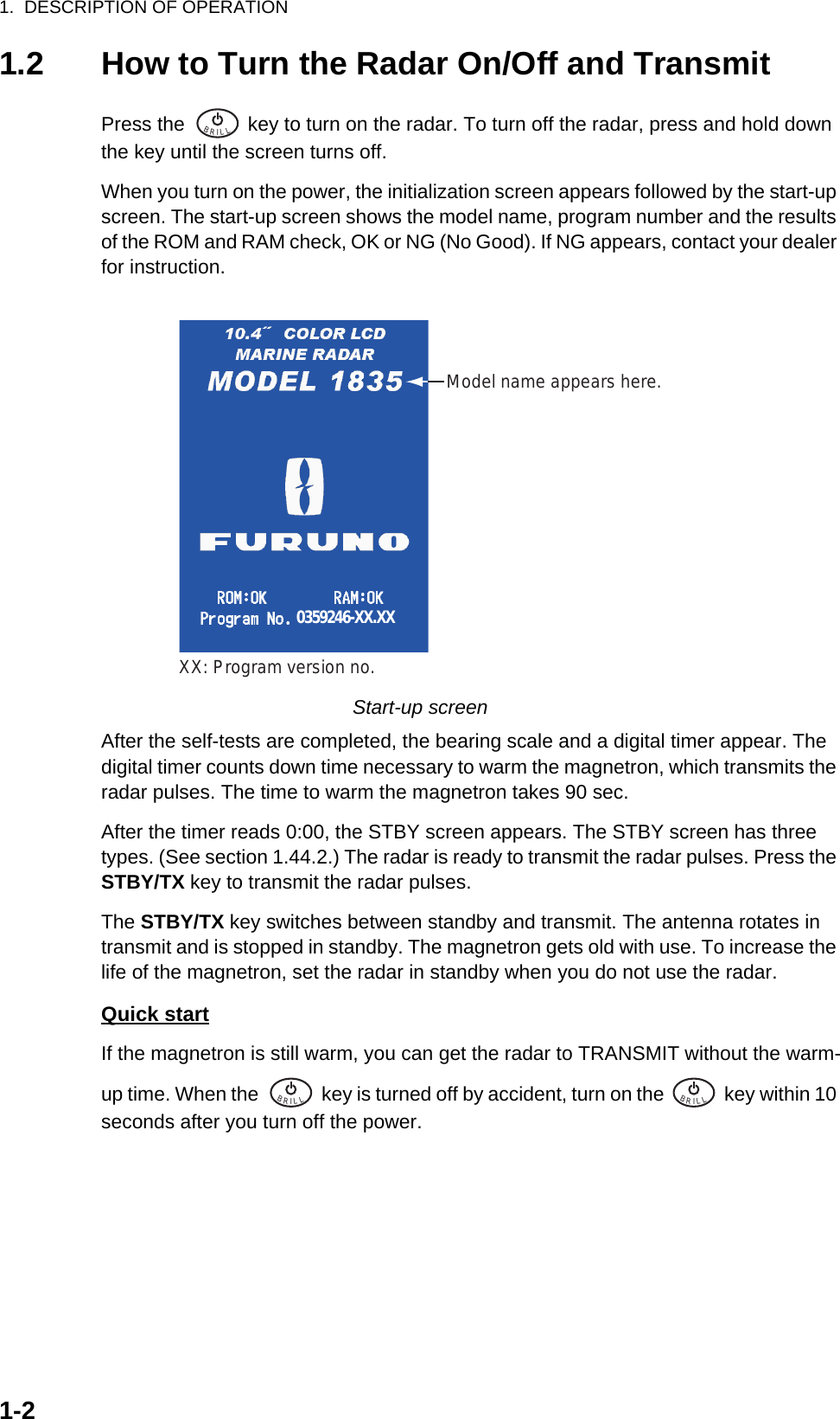 1.  DESCRIPTION OF OPERATION1-21.2 How to Turn the Radar On/Off and TransmitPress the   key to turn on the radar. To turn off the radar, press and hold down the key until the screen turns off.When you turn on the power, the initialization screen appears followed by the start-up screen. The start-up screen shows the model name, program number and the results of the ROM and RAM check, OK or NG (No Good). If NG appears, contact your dealer for instruction.Start-up screenAfter the self-tests are completed, the bearing scale and a digital timer appear. The digital timer counts down time necessary to warm the magnetron, which transmits the radar pulses. The time to warm the magnetron takes 90 sec.After the timer reads 0:00, the STBY screen appears. The STBY screen has three types. (See section 1.44.2.) The radar is ready to transmit the radar pulses. Press the STBY/TX key to transmit the radar pulses.The STBY/TX key switches between standby and transmit. The antenna rotates in transmit and is stopped in standby. The magnetron gets old with use. To increase the life of the magnetron, set the radar in standby when you do not use the radar.Quick startIf the magnetron is still warm, you can get the radar to TRANSMIT without the warm-up time. When the   key is turned off by accident, turn on the   key within 10 seconds after you turn off the power.BRILL  Model name appears here.0359246-XX.XXXX: Program version no.BRILL  BRILL  