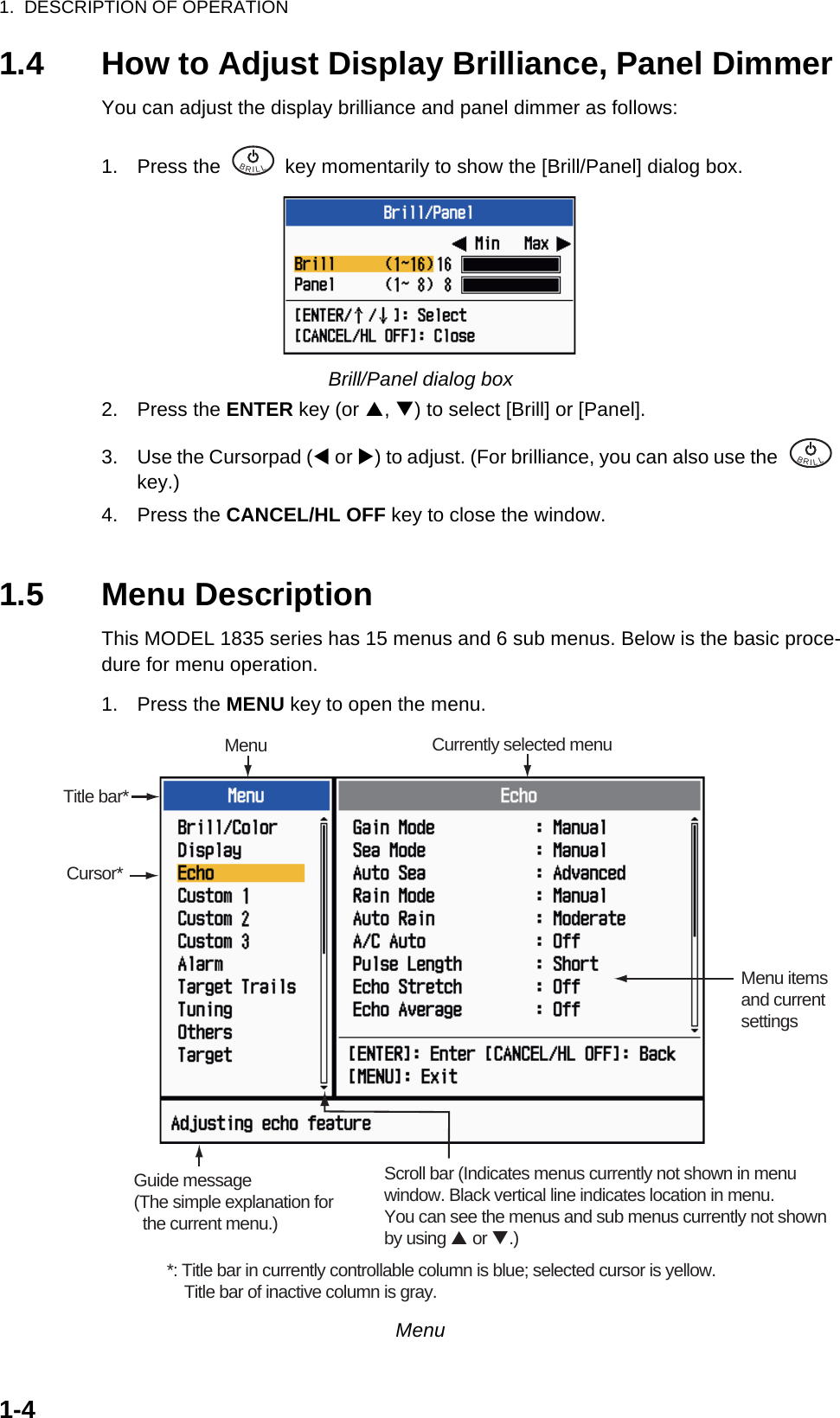 1.  DESCRIPTION OF OPERATION1-41.4 How to Adjust Display Brilliance, Panel DimmerYou can adjust the display brilliance and panel dimmer as follows:1. Press the   key momentarily to show the [Brill/Panel] dialog box.Brill/Panel dialog box2. Press the ENTER key (or S, T) to select [Brill] or [Panel].3. Use the Cursorpad (W or X) to adjust. (For brilliance, you can also use the   key.)4. Press the CANCEL/HL OFF key to close the window.1.5 Menu DescriptionThis MODEL 1835 series has 15 menus and 6 sub menus. Below is the basic proce-dure for menu operation.1. Press the MENU key to open the menu.MenuBRILL  BRILL  Cursor*Menu itemsand currentsettingsCurrently selected menuScroll bar (Indicates menus currently not shown in menuwindow. Black vertical line indicates location in menu.You can see the menus and sub menus currently not shownby using  or .)MenuTitle bar*Guide message(The simple explanation for   the current menu.)*: Title bar in currently controllable column is blue; selected cursor is yellow.    Title bar of inactive column is gray.