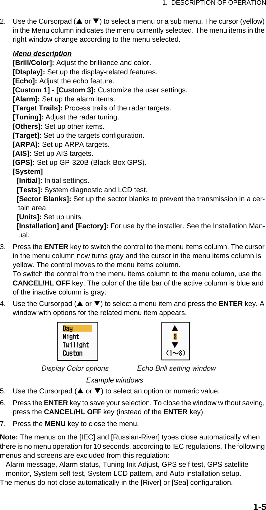 1.  DESCRIPTION OF OPERATION1-52. Use the Cursorpad (S or T) to select a menu or a sub menu. The cursor (yellow) in the Menu column indicates the menu currently selected. The menu items in the right window change according to the menu selected.Menu description[Brill/Color]: Adjust the brilliance and color.[DIsplay]: Set up the display-related features.[Echo]: Adjust the echo feature.[Custom 1] - [Custom 3]: Customize the user settings.[Alarm]: Set up the alarm items.[Target Trails]: Process trails of the radar targets.[Tuning]: Adjust the radar tuning.[Others]: Set up other items.[Target]: Set up the targets configuration.[ARPA]: Set up ARPA targets.[AIS]: Set up AIS targets.[GPS]: Set up GP-320B (Black-Box GPS).[System]  [Initial]: Initial settings.  [Tests]: System diagnostic and LCD test.  [Sector Blanks]: Set up the sector blanks to prevent the transmission in a cer-tain area.  [Units]: Set up units.  [Installation] and [Factory]: For use by the installer. See the Installation Man-ual.3. Press the ENTER key to switch the control to the menu items column. The cursor in the menu column now turns gray and the cursor in the menu items column is yellow. The control moves to the menu items column.To switch the control from the menu items column to the menu column, use the CANCEL/HL OFF key. The color of the title bar of the active column is blue and of the inactive column is gray.4. Use the Cursorpad (S or T) to select a menu item and press the ENTER key. A window with options for the related menu item appears.Example windows5. Use the Cursorpad (S or T) to select an option or numeric value.6. Press the ENTER key to save your selection. To close the window without saving, press the CANCEL/HL OFF key (instead of the ENTER key).7. Press the MENU key to close the menu.Note: The menus on the [IEC] and [Russian-River] types close automatically when there is no menu operation for 10 seconds, according to IEC regulations. The following menus and screens are excluded from this regulation:   Alarm message, Alarm status, Tuning Init Adjust, GPS self test, GPS satellite   monitor, System self test, System LCD pattern, and Auto installation setup.The menus do not close automatically in the [River] or [Sea] configuration.Display Color options Echo Brill setting window