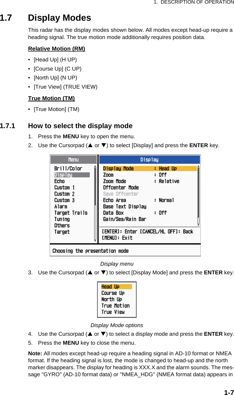 1.  DESCRIPTION OF OPERATION1-71.7 Display ModesThis radar has the display modes shown below. All modes except head-up require a heading signal. The true motion mode additionally requires position data.Relative Motion (RM)•  [Head Up] (H UP)•  [Course Up] (C UP)•  [North Up] (N UP)•  [True View] (TRUE VIEW)True Motion (TM)•  [True Motion] (TM)1.7.1 How to select the display mode1. Press the MENU key to open the menu.2. Use the Cursorpad (S or T) to select [Display] and press the ENTER key.Display menu3. Use the Cursorpad (S or T) to select [Display Mode] and press the ENTER key.Display Mode options4. Use the Cursorpad (S or T) to select a display mode and press the ENTER key.5. Press the MENU key to close the menu.Note: All modes except head-up require a heading signal in AD-10 format or NMEA format. If the heading signal is lost, the mode is changed to head-up and the north marker disappears. The display for heading is XXX.X and the alarm sounds. The mes-sage &quot;GYRO&quot; (AD-10 format data) or &quot;NMEA_HDG&quot; (NMEA format data) appears in 