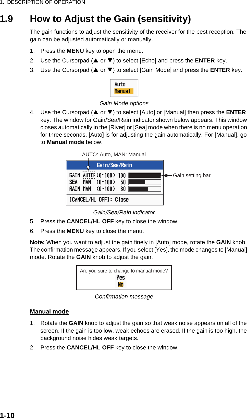 1.  DESCRIPTION OF OPERATION1-101.9 How to Adjust the Gain (sensitivity)The gain functions to adjust the sensitivity of the receiver for the best reception. The gain can be adjusted automatically or manually.1. Press the MENU key to open the menu.2. Use the Cursorpad (S or T) to select [Echo] and press the ENTER key.3. Use the Cursorpad (S or T) to select [Gain Mode] and press the ENTER key.Gain Mode options4. Use the Cursorpad (S or T) to select [Auto] or [Manual] then press the ENTER key. The window for Gain/Sea/Rain indicator shown below appears. This window closes automatically in the [River] or [Sea] mode when there is no menu operation for three seconds. [Auto] is for adjusting the gain automatically. For [Manual], go to Manual mode below.Gain/Sea/Rain indicator5. Press the CANCEL/HL OFF key to close the window.6. Press the MENU key to close the menu.Note: When you want to adjust the gain finely in [Auto] mode, rotate the GAIN knob. The confirmation message appears. If you select [Yes], the mode changes to [Manual] mode. Rotate the GAIN knob to adjust the gain.Confirmation messageManual mode1. Rotate the GAIN knob to adjust the gain so that weak noise appears on all of the screen. If the gain is too low, weak echoes are erased. If the gain is too high, the background noise hides weak targets.2. Press the CANCEL/HL OFF key to close the window.AUTO: Auto, MAN: ManualGain setting barAre you sure to change to manual mode?