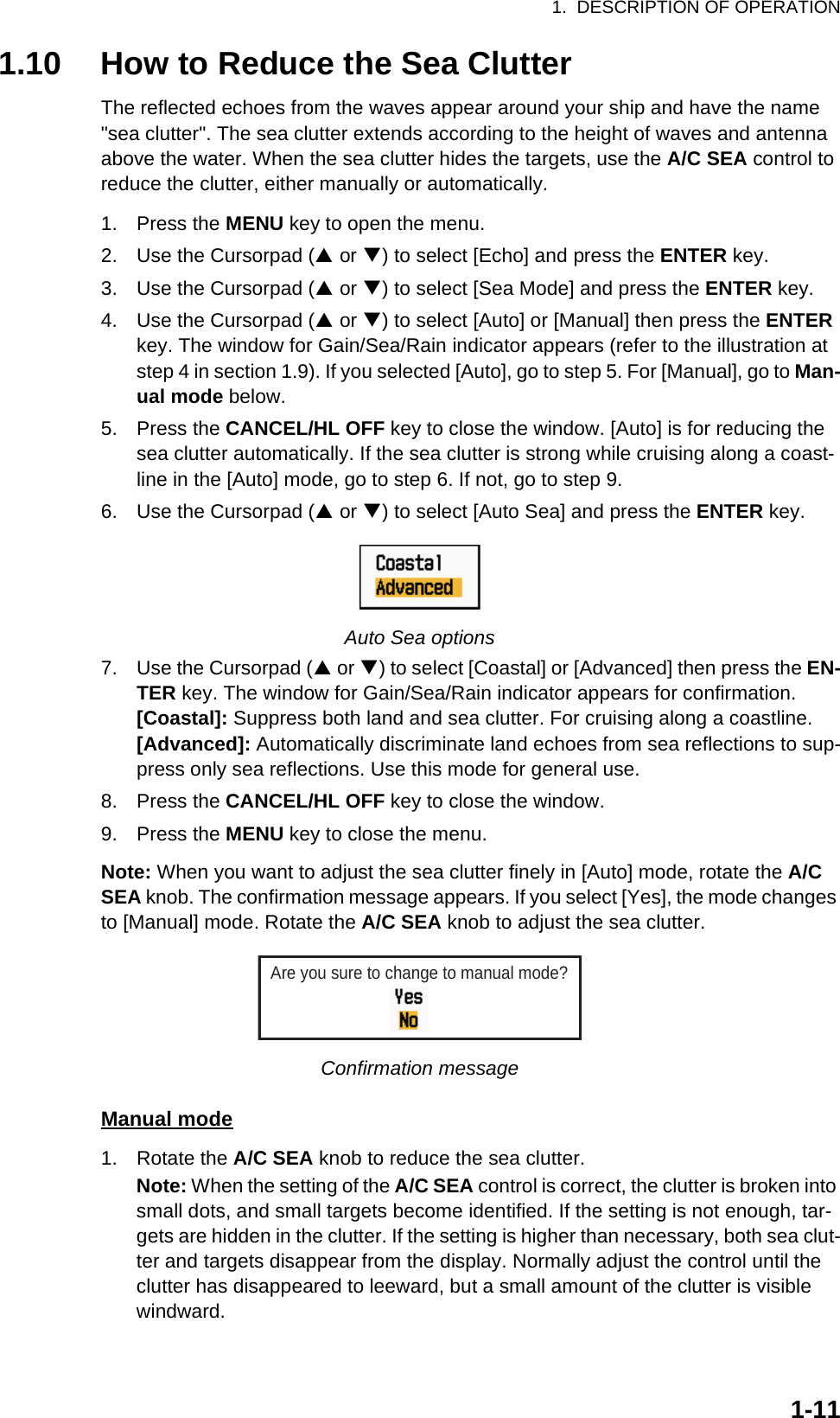 1.  DESCRIPTION OF OPERATION1-111.10 How to Reduce the Sea ClutterThe reflected echoes from the waves appear around your ship and have the name &quot;sea clutter&quot;. The sea clutter extends according to the height of waves and antenna above the water. When the sea clutter hides the targets, use the A/C SEA control to reduce the clutter, either manually or automatically.1. Press the MENU key to open the menu.2. Use the Cursorpad (S or T) to select [Echo] and press the ENTER key.3. Use the Cursorpad (S or T) to select [Sea Mode] and press the ENTER key.4. Use the Cursorpad (S or T) to select [Auto] or [Manual] then press the ENTER key. The window for Gain/Sea/Rain indicator appears (refer to the illustration at step 4 in section 1.9). If you selected [Auto], go to step 5. For [Manual], go to Man-ual mode below.5. Press the CANCEL/HL OFF key to close the window. [Auto] is for reducing the sea clutter automatically. If the sea clutter is strong while cruising along a coast-line in the [Auto] mode, go to step 6. If not, go to step 9.6. Use the Cursorpad (S or T) to select [Auto Sea] and press the ENTER key.Auto Sea options7. Use the Cursorpad (S or T) to select [Coastal] or [Advanced] then press the EN-TER key. The window for Gain/Sea/Rain indicator appears for confirmation.[Coastal]: Suppress both land and sea clutter. For cruising along a coastline.[Advanced]: Automatically discriminate land echoes from sea reflections to sup-press only sea reflections. Use this mode for general use.8. Press the CANCEL/HL OFF key to close the window.9. Press the MENU key to close the menu.Note: When you want to adjust the sea clutter finely in [Auto] mode, rotate the A/C SEA knob. The confirmation message appears. If you select [Yes], the mode changes to [Manual] mode. Rotate the A/C SEA knob to adjust the sea clutter.Confirmation messageManual mode1. Rotate the A/C SEA knob to reduce the sea clutter.Note: When the setting of the A/C SEA control is correct, the clutter is broken into small dots, and small targets become identified. If the setting is not enough, tar-gets are hidden in the clutter. If the setting is higher than necessary, both sea clut-ter and targets disappear from the display. Normally adjust the control until the clutter has disappeared to leeward, but a small amount of the clutter is visible windward.Are you sure to change to manual mode?