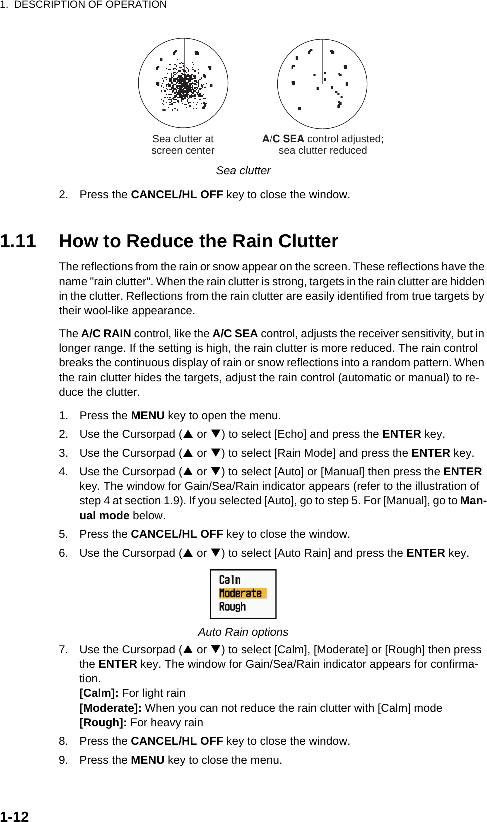 1.  DESCRIPTION OF OPERATION1-12Sea clutter2. Press the CANCEL/HL OFF key to close the window.1.11 How to Reduce the Rain ClutterThe reflections from the rain or snow appear on the screen. These reflections have the name &quot;rain clutter&quot;. When the rain clutter is strong, targets in the rain clutter are hidden in the clutter. Reflections from the rain clutter are easily identified from true targets by their wool-like appearance.The A/C RAIN control, like the A/C SEA control, adjusts the receiver sensitivity, but in longer range. If the setting is high, the rain clutter is more reduced. The rain control breaks the continuous display of rain or snow reflections into a random pattern. When the rain clutter hides the targets, adjust the rain control (automatic or manual) to re-duce the clutter.1. Press the MENU key to open the menu.2. Use the Cursorpad (S or T) to select [Echo] and press the ENTER key.3. Use the Cursorpad (S or T) to select [Rain Mode] and press the ENTER key.4. Use the Cursorpad (S or T) to select [Auto] or [Manual] then press the ENTER key. The window for Gain/Sea/Rain indicator appears (refer to the illustration of step 4 at section 1.9). If you selected [Auto], go to step 5. For [Manual], go to Man-ual mode below.5. Press the CANCEL/HL OFF key to close the window.6. Use the Cursorpad (S or T) to select [Auto Rain] and press the ENTER key.Auto Rain options7. Use the Cursorpad (S or T) to select [Calm], [Moderate] or [Rough] then press the ENTER key. The window for Gain/Sea/Rain indicator appears for confirma-tion.[Calm]: For light rain[Moderate]: When you can not reduce the rain clutter with [Calm] mode[Rough]: For heavy rain8. Press the CANCEL/HL OFF key to close the window.9. Press the MENU key to close the menu.A/C SEA control adjusted;sea clutter reducedSea clutter atscreen center