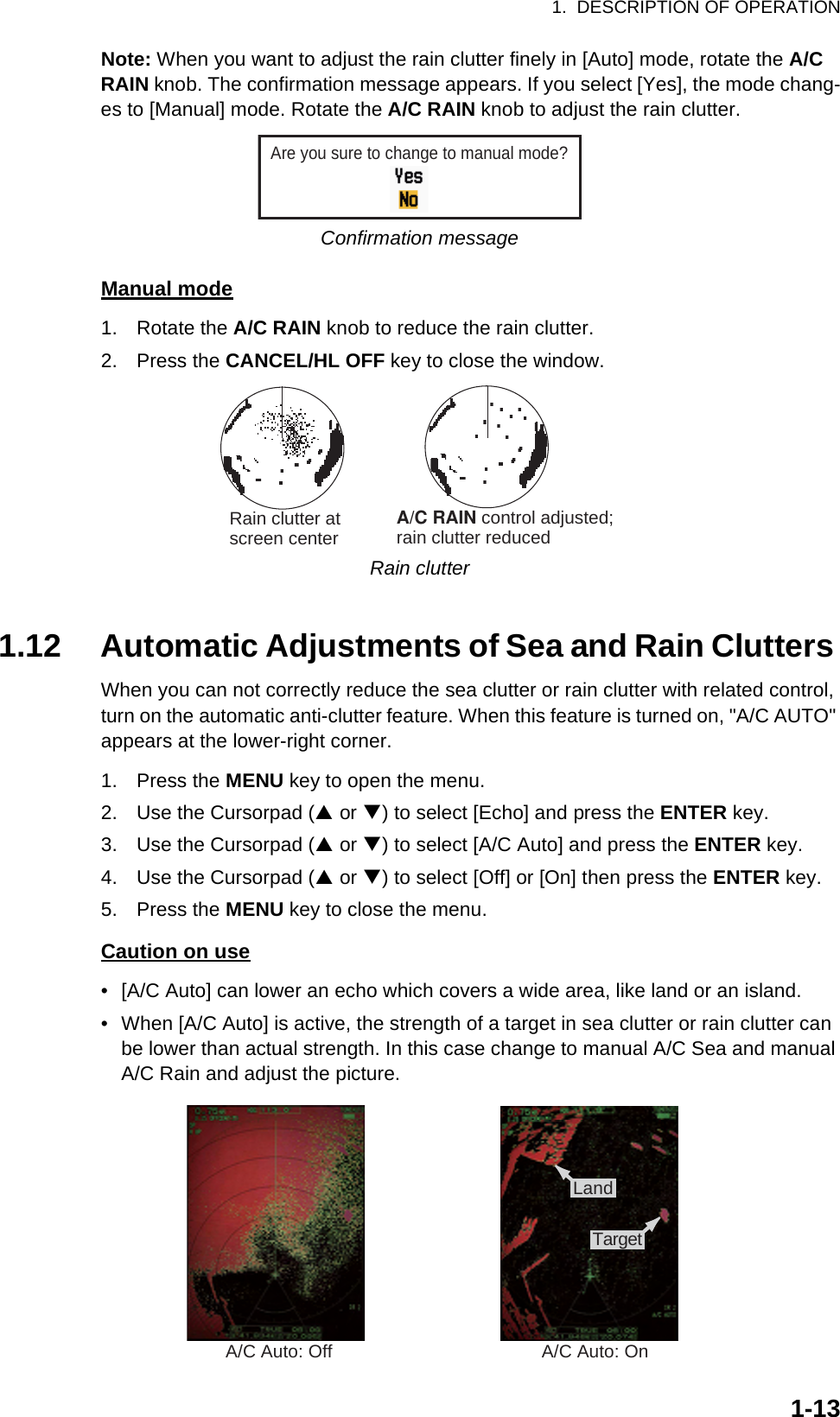 1.  DESCRIPTION OF OPERATION1-13Note: When you want to adjust the rain clutter finely in [Auto] mode, rotate the A/C RAIN knob. The confirmation message appears. If you select [Yes], the mode chang-es to [Manual] mode. Rotate the A/C RAIN knob to adjust the rain clutter.Confirmation messageManual mode1. Rotate the A/C RAIN knob to reduce the rain clutter.2. Press the CANCEL/HL OFF key to close the window.Rain clutter1.12 Automatic Adjustments of Sea and Rain Clutters When you can not correctly reduce the sea clutter or rain clutter with related control, turn on the automatic anti-clutter feature. When this feature is turned on, &quot;A/C AUTO&quot; appears at the lower-right corner.1. Press the MENU key to open the menu.2. Use the Cursorpad (S or T) to select [Echo] and press the ENTER key.3. Use the Cursorpad (S or T) to select [A/C Auto] and press the ENTER key.4. Use the Cursorpad (S or T) to select [Off] or [On] then press the ENTER key.5. Press the MENU key to close the menu.Caution on use•  [A/C Auto] can lower an echo which covers a wide area, like land or an island.•  When [A/C Auto] is active, the strength of a target in sea clutter or rain clutter can be lower than actual strength. In this case change to manual A/C Sea and manual A/C Rain and adjust the picture.Are you sure to change to manual mode?Rain clutter atscreen center            A/C RAIN control adjusted;rain clutter reducedA/C Auto: Off A/C Auto: On:£:¸:Å:»Land:£:¸:Å:»Target