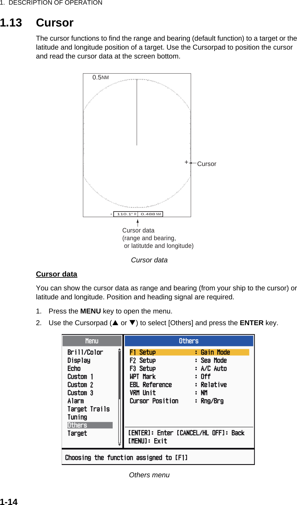 1.  DESCRIPTION OF OPERATION1-141.13 CursorThe cursor functions to find the range and bearing (default function) to a target or the latitude and longitude position of a target. Use the Cursorpad to position the cursor and read the cursor data at the screen bottom.Cursor dataCursor dataYou can show the cursor data as range and bearing (from your ship to the cursor) or latitude and longitude. Position and heading signal are required.1. Press the MENU key to open the menu.2. Use the Cursorpad (S or T) to select [Others] and press the ENTER key.Others menuCursor data(range and bearing, or latitutde and longitude)110.1°  R    0.488 NM   NM0.5Cursor++ 