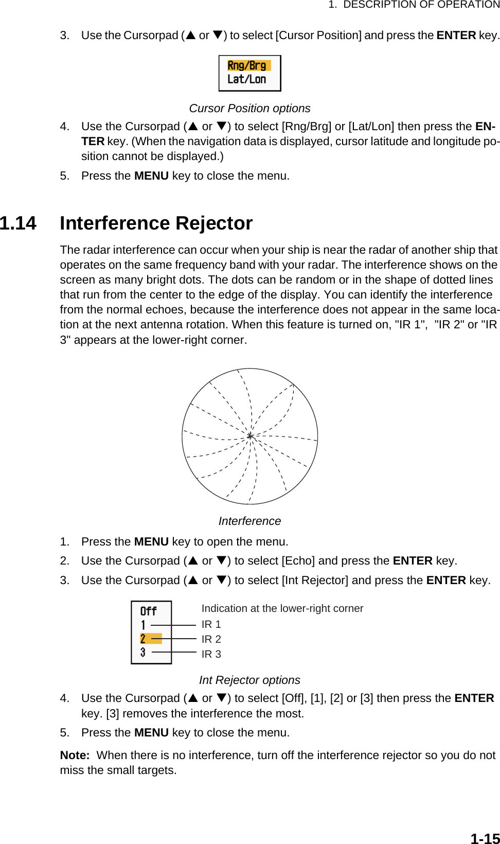 1.  DESCRIPTION OF OPERATION1-153. Use the Cursorpad (S or T) to select [Cursor Position] and press the ENTER key.Cursor Position options4. Use the Cursorpad (S or T) to select [Rng/Brg] or [Lat/Lon] then press the EN-TER key. (When the navigation data is displayed, cursor latitude and longitude po-sition cannot be displayed.)5. Press the MENU key to close the menu.1.14 Interference RejectorThe radar interference can occur when your ship is near the radar of another ship that operates on the same frequency band with your radar. The interference shows on the screen as many bright dots. The dots can be random or in the shape of dotted lines that run from the center to the edge of the display. You can identify the interference from the normal echoes, because the interference does not appear in the same loca-tion at the next antenna rotation. When this feature is turned on, &quot;IR 1&quot;,  &quot;IR 2&quot; or &quot;IR 3&quot; appears at the lower-right corner.Interference1. Press the MENU key to open the menu.2. Use the Cursorpad (S or T) to select [Echo] and press the ENTER key.3. Use the Cursorpad (S or T) to select [Int Rejector] and press the ENTER key.Int Rejector options4. Use the Cursorpad (S or T) to select [Off], [1], [2] or [3] then press the ENTER key. [3] removes the interference the most.5. Press the MENU key to close the menu.Note:  When there is no interference, turn off the interference rejector so you do not miss the small targets.Indication at the lower-right cornerIR 1IR 2IR 3