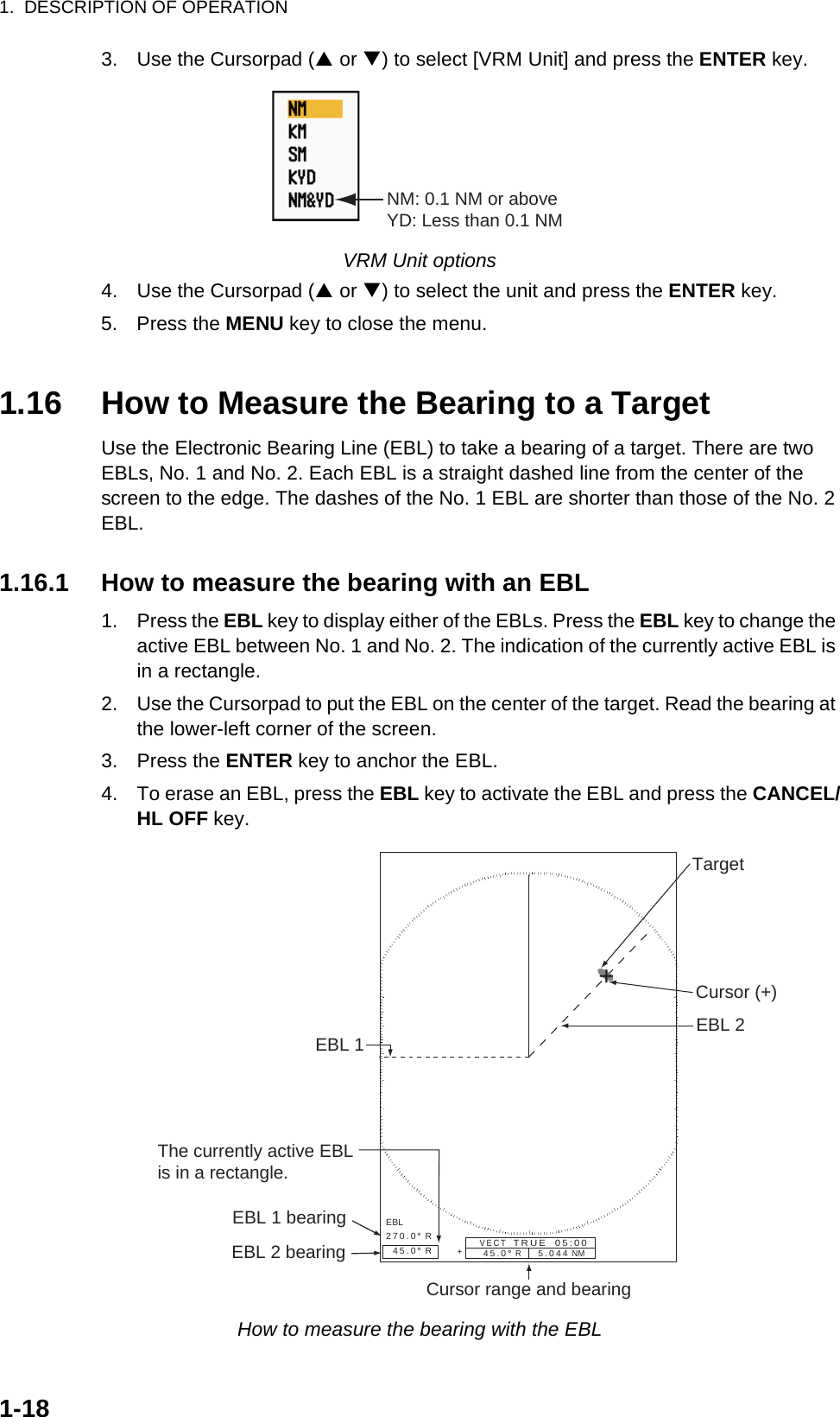 1.  DESCRIPTION OF OPERATION1-183. Use the Cursorpad (S or T) to select [VRM Unit] and press the ENTER key.VRM Unit options4. Use the Cursorpad (S or T) to select the unit and press the ENTER key.5. Press the MENU key to close the menu.1.16 How to Measure the Bearing to a TargetUse the Electronic Bearing Line (EBL) to take a bearing of a target. There are two EBLs, No. 1 and No. 2. Each EBL is a straight dashed line from the center of the screen to the edge. The dashes of the No. 1 EBL are shorter than those of the No. 2 EBL.1.16.1 How to measure the bearing with an EBL1. Press the EBL key to display either of the EBLs. Press the EBL key to change the active EBL between No. 1 and No. 2. The indication of the currently active EBL is in a rectangle.2. Use the Cursorpad to put the EBL on the center of the target. Read the bearing at the lower-left corner of the screen.3. Press the ENTER key to anchor the EBL.4. To erase an EBL, press the EBL key to activate the EBL and press the CANCEL/HL OFF key.How to measure the bearing with the EBLNM: 0.1 NM or aboveYD: Less than 0.1 NM+EBL270.0°  R  45.0°  R45.0°  R     5.044 NM   + EBL 1 EBL 2Cursor range and bearingTargetCursor (+)The currently active EBLis in a rectangle.EBL 1 bearingEBL 2 bearingVECT   TRUE  05:00