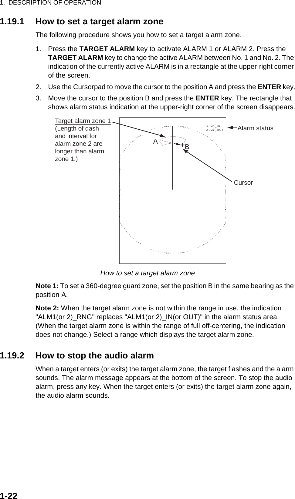 1.  DESCRIPTION OF OPERATION1-221.19.1 How to set a target alarm zoneThe following procedure shows you how to set a target alarm zone.1. Press the TARGET ALARM key to activate ALARM 1 or ALARM 2. Press the TARGET ALARM key to change the active ALARM between No. 1 and No. 2. The indication of the currently active ALARM is in a rectangle at the upper-right corner of the screen.2. Use the Cursorpad to move the cursor to the position A and press the ENTER key.3. Move the cursor to the position B and press the ENTER key. The rectangle that shows alarm status indication at the upper-right corner of the screen disappears.How to set a target alarm zoneNote 1: To set a 360-degree guard zone, set the position B in the same bearing as the position A.Note 2: When the target alarm zone is not within the range in use, the indication &quot;ALM1(or 2)_RNG&quot; replaces &quot;ALM1(or 2)_IN(or OUT)&quot; in the alarm status area. (When the target alarm zone is within the range of full off-centering, the indication does not change.) Select a range which displays the target alarm zone.1.19.2 How to stop the audio alarmWhen a target enters (or exits) the target alarm zone, the target flashes and the alarm sounds. The alarm message appears at the bottom of the screen. To stop the audio alarm, press any key. When the target enters (or exits) the target alarm zone again, the audio alarm sounds.Cursor+Target alarm zone 1(Length of dashand interval foralarm zone 2 arelonger than alarmzone 1.)ABAlarm statusALM1_INALM2_OUT