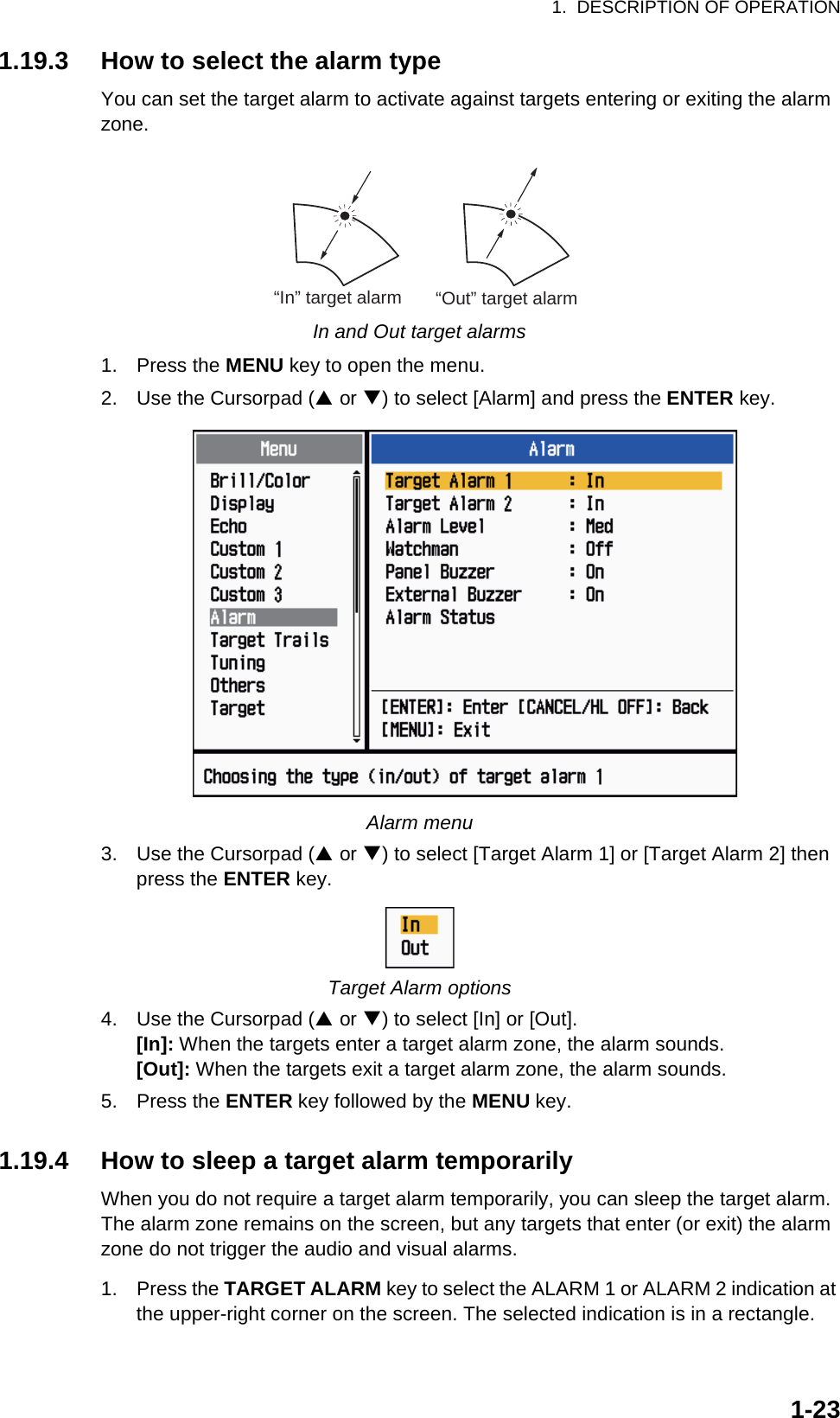 1.  DESCRIPTION OF OPERATION1-231.19.3 How to select the alarm typeYou can set the target alarm to activate against targets entering or exiting the alarm zone.In and Out target alarms1. Press the MENU key to open the menu.2. Use the Cursorpad (S or T) to select [Alarm] and press the ENTER key.Alarm menu3. Use the Cursorpad (S or T) to select [Target Alarm 1] or [Target Alarm 2] then press the ENTER key.Target Alarm options4. Use the Cursorpad (S or T) to select [In] or [Out].[In]: When the targets enter a target alarm zone, the alarm sounds.[Out]: When the targets exit a target alarm zone, the alarm sounds.5. Press the ENTER key followed by the MENU key.1.19.4 How to sleep a target alarm temporarilyWhen you do not require a target alarm temporarily, you can sleep the target alarm. The alarm zone remains on the screen, but any targets that enter (or exit) the alarm zone do not trigger the audio and visual alarms.1. Press the TARGET ALARM key to select the ALARM 1 or ALARM 2 indication at the upper-right corner on the screen. The selected indication is in a rectangle.“In” target alarm “Out” target alarm