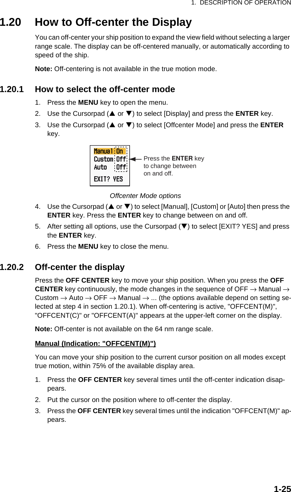 1.  DESCRIPTION OF OPERATION1-251.20 How to Off-center the DisplayYou can off-center your ship position to expand the view field without selecting a larger range scale. The display can be off-centered manually, or automatically according to speed of the ship. Note: Off-centering is not available in the true motion mode.1.20.1 How to select the off-center mode1. Press the MENU key to open the menu.2. Use the Cursorpad (S or T) to select [Display] and press the ENTER key.3. Use the Cursorpad (S or T) to select [Offcenter Mode] and press the ENTER key.Offcenter Mode options4. Use the Cursorpad (S or T) to select [Manual], [Custom] or [Auto] then press the ENTER key. Press the ENTER key to change between on and off.5. After setting all options, use the Cursorpad (T) to select [EXIT? YES] and press the ENTER key.6. Press the MENU key to close the menu.1.20.2 Off-center the displayPress the OFF CENTER key to move your ship position. When you press the OFF CENTER key continuously, the mode changes in the sequence of OFF → Manual → Custom → Auto → OFF → Manual → ... (the options available depend on setting se-lected at step 4 in section 1.20.1). When off-centering is active, &quot;OFFCENT(M)&quot;, &quot;OFFCENT(C)&quot; or &quot;OFFCENT(A)&quot; appears at the upper-left corner on the display.Note: Off-center is not available on the 64 nm range scale.Manual (Indication: &quot;OFFCENT(M)&quot;)You can move your ship position to the current cursor position on all modes except true motion, within 75% of the available display area.1. Press the OFF CENTER key several times until the off-center indication disap-pears.2. Put the cursor on the position where to off-center the display.3. Press the OFF CENTER key several times until the indication &quot;OFFCENT(M)&quot; ap-pears.Press the ENTER keyto change betweenon and off.