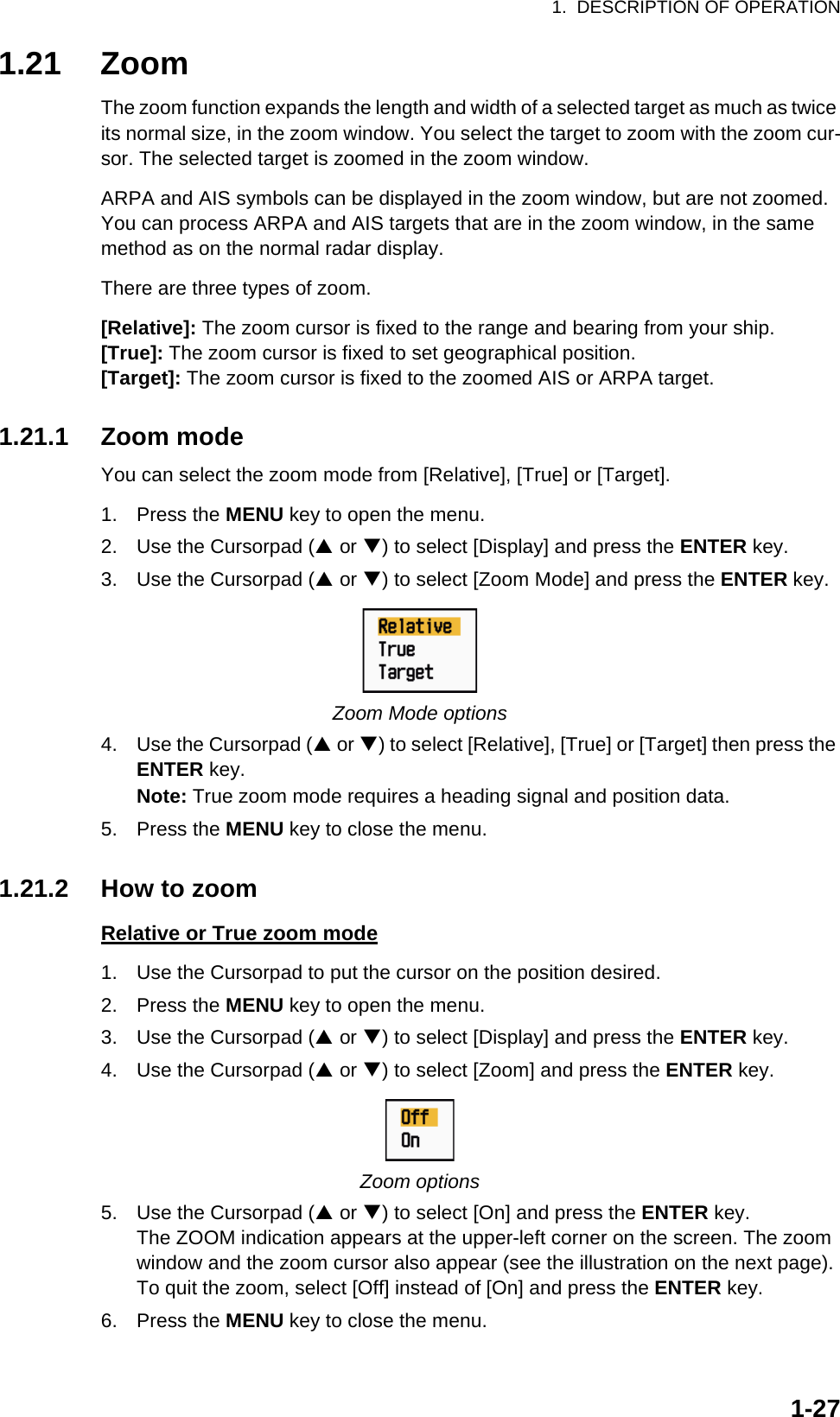 1.  DESCRIPTION OF OPERATION1-271.21 ZoomThe zoom function expands the length and width of a selected target as much as twice its normal size, in the zoom window. You select the target to zoom with the zoom cur-sor. The selected target is zoomed in the zoom window.ARPA and AIS symbols can be displayed in the zoom window, but are not zoomed. You can process ARPA and AIS targets that are in the zoom window, in the same method as on the normal radar display.There are three types of zoom.[Relative]: The zoom cursor is fixed to the range and bearing from your ship.[True]: The zoom cursor is fixed to set geographical position.[Target]: The zoom cursor is fixed to the zoomed AIS or ARPA target.1.21.1 Zoom modeYou can select the zoom mode from [Relative], [True] or [Target].1. Press the MENU key to open the menu.2. Use the Cursorpad (S or T) to select [Display] and press the ENTER key.3. Use the Cursorpad (S or T) to select [Zoom Mode] and press the ENTER key.Zoom Mode options4. Use the Cursorpad (S or T) to select [Relative], [True] or [Target] then press the ENTER key.Note: True zoom mode requires a heading signal and position data.5. Press the MENU key to close the menu.1.21.2 How to zoomRelative or True zoom mode1. Use the Cursorpad to put the cursor on the position desired.2. Press the MENU key to open the menu.3. Use the Cursorpad (S or T) to select [Display] and press the ENTER key.4. Use the Cursorpad (S or T) to select [Zoom] and press the ENTER key.Zoom options5. Use the Cursorpad (S or T) to select [On] and press the ENTER key.The ZOOM indication appears at the upper-left corner on the screen. The zoom window and the zoom cursor also appear (see the illustration on the next page). To quit the zoom, select [Off] instead of [On] and press the ENTER key.6. Press the MENU key to close the menu.