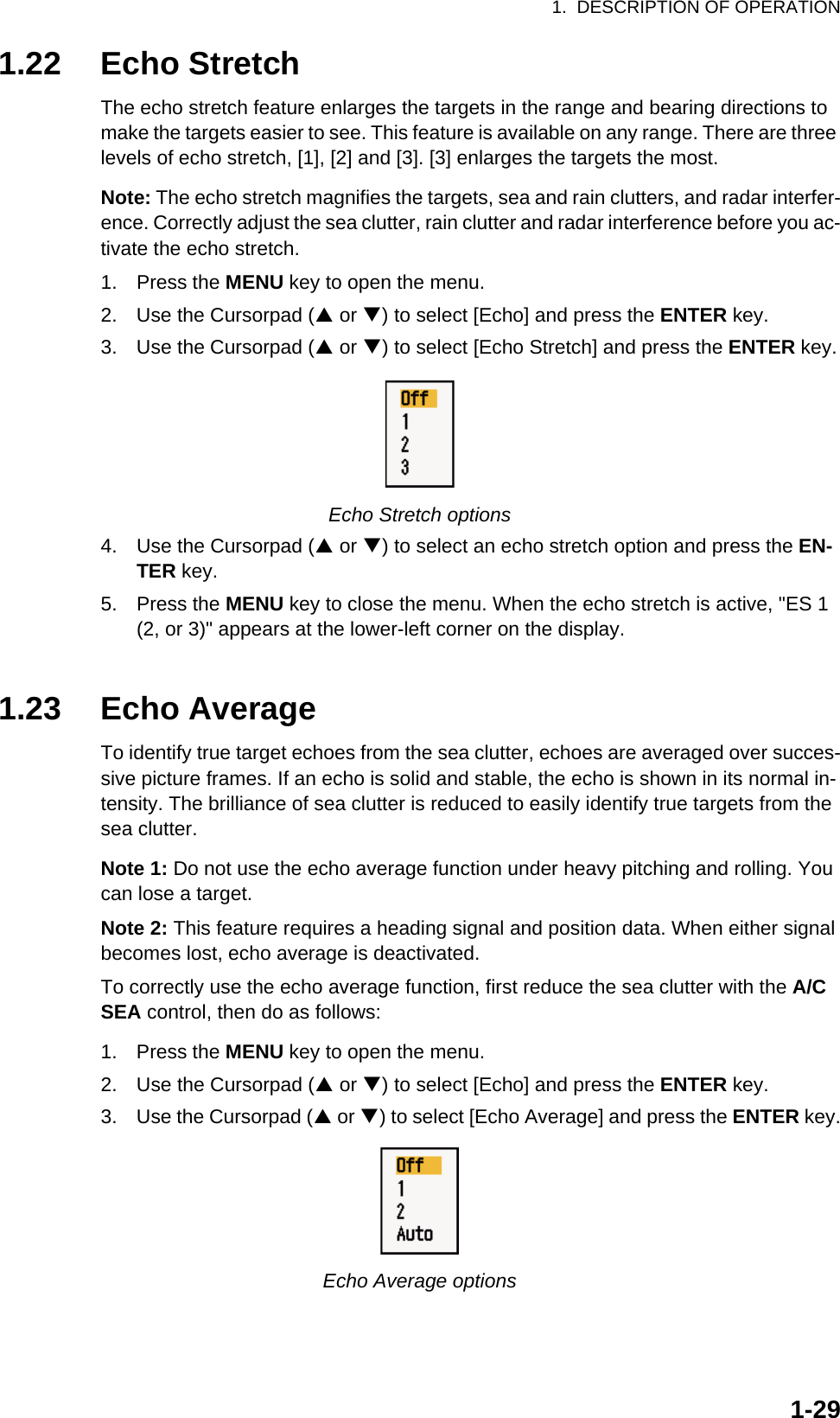 1.  DESCRIPTION OF OPERATION1-291.22 Echo StretchThe echo stretch feature enlarges the targets in the range and bearing directions to make the targets easier to see. This feature is available on any range. There are three levels of echo stretch, [1], [2] and [3]. [3] enlarges the targets the most.Note: The echo stretch magnifies the targets, sea and rain clutters, and radar interfer-ence. Correctly adjust the sea clutter, rain clutter and radar interference before you ac-tivate the echo stretch.1. Press the MENU key to open the menu.2. Use the Cursorpad (S or T) to select [Echo] and press the ENTER key.3. Use the Cursorpad (S or T) to select [Echo Stretch] and press the ENTER key.Echo Stretch options4. Use the Cursorpad (S or T) to select an echo stretch option and press the EN-TER key.5. Press the MENU key to close the menu. When the echo stretch is active, &quot;ES 1 (2, or 3)&quot; appears at the lower-left corner on the display.1.23 Echo AverageTo identify true target echoes from the sea clutter, echoes are averaged over succes-sive picture frames. If an echo is solid and stable, the echo is shown in its normal in-tensity. The brilliance of sea clutter is reduced to easily identify true targets from the sea clutter.Note 1: Do not use the echo average function under heavy pitching and rolling. You can lose a target.Note 2: This feature requires a heading signal and position data. When either signal becomes lost, echo average is deactivated.To correctly use the echo average function, first reduce the sea clutter with the A/C SEA control, then do as follows:1. Press the MENU key to open the menu.2. Use the Cursorpad (S or T) to select [Echo] and press the ENTER key.3. Use the Cursorpad (S or T) to select [Echo Average] and press the ENTER key.Echo Average options