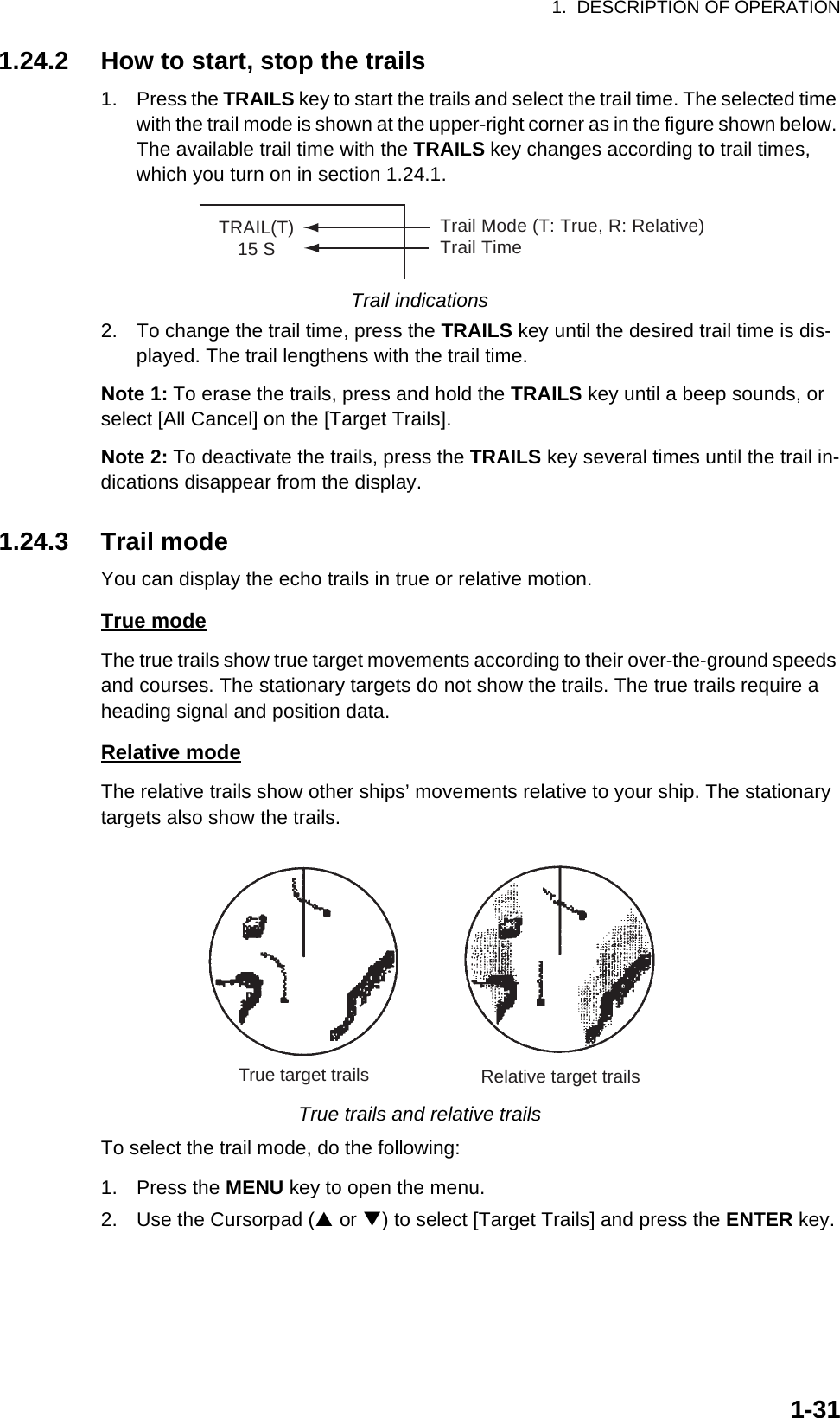 1.  DESCRIPTION OF OPERATION1-311.24.2 How to start, stop the trails1. Press the TRAILS key to start the trails and select the trail time. The selected time with the trail mode is shown at the upper-right corner as in the figure shown below. The available trail time with the TRAILS key changes according to trail times, which you turn on in section 1.24.1.Trail indications2. To change the trail time, press the TRAILS key until the desired trail time is dis-played. The trail lengthens with the trail time.Note 1: To erase the trails, press and hold the TRAILS key until a beep sounds, or select [All Cancel] on the [Target Trails].Note 2: To deactivate the trails, press the TRAILS key several times until the trail in-dications disappear from the display.1.24.3 Trail modeYou can display the echo trails in true or relative motion.True modeThe true trails show true target movements according to their over-the-ground speeds and courses. The stationary targets do not show the trails. The true trails require a heading signal and position data.Relative modeThe relative trails show other ships’ movements relative to your ship. The stationary targets also show the trails.True trails and relative trailsTo select the trail mode, do the following:1. Press the MENU key to open the menu.2. Use the Cursorpad (S or T) to select [Target Trails] and press the ENTER key.TRAIL(T)15 STrail Mode (T: True, R: Relative)Trail TimeTrue target trails Relative target trails