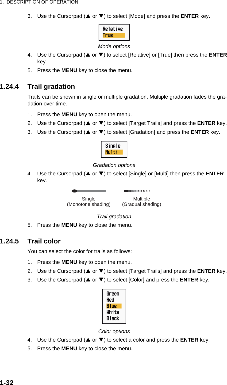 1.  DESCRIPTION OF OPERATION1-323. Use the Cursorpad (S or T) to select [Mode] and press the ENTER key.Mode options4. Use the Cursorpad (S or T) to select [Relative] or [True] then press the ENTER key.5. Press the MENU key to close the menu.1.24.4 Trail gradationTrails can be shown in single or multiple gradation. Multiple gradation fades the gra-dation over time.1. Press the MENU key to open the menu.2. Use the Cursorpad (S or T) to select [Target Trails] and press the ENTER key.3. Use the Cursorpad (S or T) to select [Gradation] and press the ENTER key.Gradation options4. Use the Cursorpad (S or T) to select [Single] or [Multi] then press the ENTER key.Trail gradation5. Press the MENU key to close the menu.1.24.5 Trail colorYou can select the color for trails as follows:1. Press the MENU key to open the menu.2. Use the Cursorpad (S or T) to select [Target Trails] and press the ENTER key.3. Use the Cursorpad (S or T) to select [Color] and press the ENTER key.Color options4. Use the Cursorpad (S or T) to select a color and press the ENTER key.5. Press the MENU key to close the menu. Multiple(Gradual shading)Single(Monotone shading)