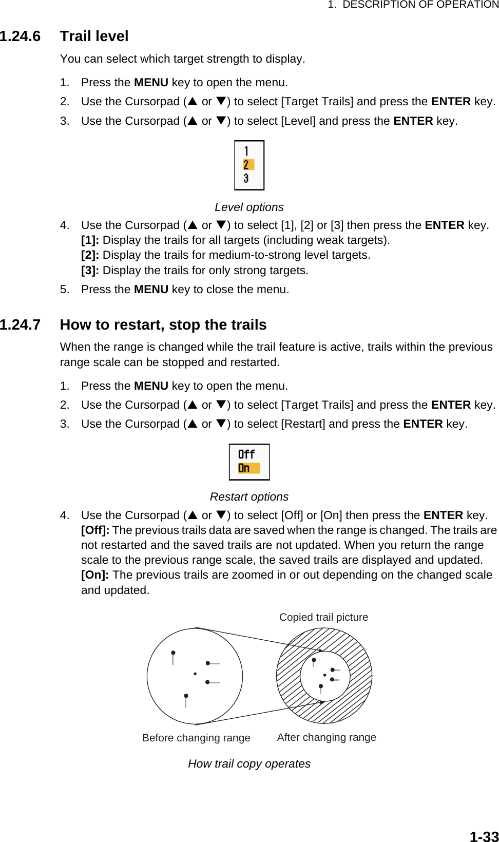 1.  DESCRIPTION OF OPERATION1-331.24.6 Trail levelYou can select which target strength to display.1. Press the MENU key to open the menu.2. Use the Cursorpad (S or T) to select [Target Trails] and press the ENTER key.3. Use the Cursorpad (S or T) to select [Level] and press the ENTER key.Level options4. Use the Cursorpad (S or T) to select [1], [2] or [3] then press the ENTER key.[1]: Display the trails for all targets (including weak targets).[2]: Display the trails for medium-to-strong level targets.[3]: Display the trails for only strong targets.5. Press the MENU key to close the menu.1.24.7 How to restart, stop the trailsWhen the range is changed while the trail feature is active, trails within the previous range scale can be stopped and restarted.1. Press the MENU key to open the menu.2. Use the Cursorpad (S or T) to select [Target Trails] and press the ENTER key.3. Use the Cursorpad (S or T) to select [Restart] and press the ENTER key.Restart options4. Use the Cursorpad (S or T) to select [Off] or [On] then press the ENTER key.[Off]: The previous trails data are saved when the range is changed. The trails are not restarted and the saved trails are not updated. When you return the range scale to the previous range scale, the saved trails are displayed and updated.[On]: The previous trails are zoomed in or out depending on the changed scale and updated.How trail copy operatesBefore changing range After changing rangeCopied trail picture