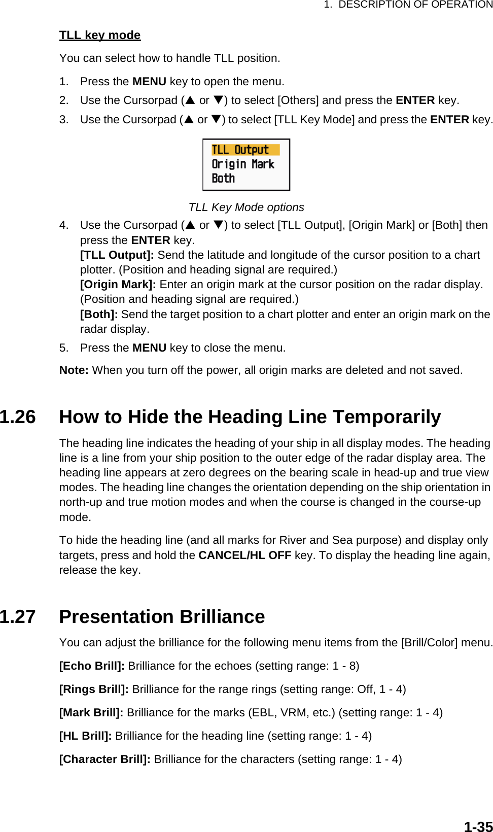 1.  DESCRIPTION OF OPERATION1-35TLL key modeYou can select how to handle TLL position.1. Press the MENU key to open the menu.2. Use the Cursorpad (S or T) to select [Others] and press the ENTER key.3. Use the Cursorpad (S or T) to select [TLL Key Mode] and press the ENTER key.TLL Key Mode options4. Use the Cursorpad (S or T) to select [TLL Output], [Origin Mark] or [Both] then press the ENTER key.[TLL Output]: Send the latitude and longitude of the cursor position to a chart plotter. (Position and heading signal are required.)[Origin Mark]: Enter an origin mark at the cursor position on the radar display. (Position and heading signal are required.)[Both]: Send the target position to a chart plotter and enter an origin mark on the radar display.5. Press the MENU key to close the menu.Note: When you turn off the power, all origin marks are deleted and not saved.1.26 How to Hide the Heading Line TemporarilyThe heading line indicates the heading of your ship in all display modes. The heading line is a line from your ship position to the outer edge of the radar display area. The heading line appears at zero degrees on the bearing scale in head-up and true view modes. The heading line changes the orientation depending on the ship orientation in north-up and true motion modes and when the course is changed in the course-up mode.To hide the heading line (and all marks for River and Sea purpose) and display only targets, press and hold the CANCEL/HL OFF key. To display the heading line again, release the key.1.27 Presentation BrillianceYou can adjust the brilliance for the following menu items from the [Brill/Color] menu.[Echo Brill]: Brilliance for the echoes (setting range: 1 - 8)[Rings Brill]: Brilliance for the range rings (setting range: Off, 1 - 4)[Mark Brill]: Brilliance for the marks (EBL, VRM, etc.) (setting range: 1 - 4)[HL Brill]: Brilliance for the heading line (setting range: 1 - 4)[Character Brill]: Brilliance for the characters (setting range: 1 - 4)