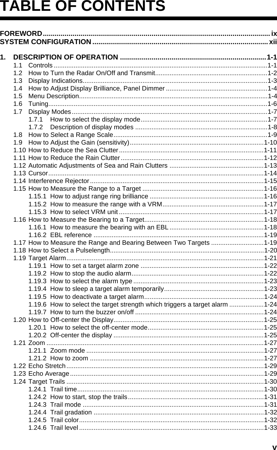 vTABLE OF CONTENTSFOREWORD...................................................................................................................ixSYSTEM CONFIGURATION.........................................................................................xii1. DESCRIPTION OF OPERATION ..........................................................................1-11.1 Controls ......................................................................................................................1-11.2 How to Turn the Radar On/Off and Transmit..............................................................1-21.3 Display Indications......................................................................................................1-31.4 How to Adjust Display Brilliance, Panel Dimmer ........................................................1-41.5 Menu Description........................................................................................................1-41.6 Tuning.........................................................................................................................1-61.7 Display Modes............................................................................................................1-71.7.1 How to select the display mode......................................................................1-71.7.2 Description of display modes .........................................................................1-81.8 How to Select a Range Scale.....................................................................................1-91.9 How to Adjust the Gain (sensitivity)..........................................................................1-101.10 How to Reduce the Sea Clutter................................................................................1-111.11 How to Reduce the Rain Clutter...............................................................................1-121.12 Automatic Adjustments of Sea and Rain Clutters ....................................................1-131.13 Cursor.......................................................................................................................1-141.14 Interference Rejector................................................................................................1-151.15 How to Measure the Range to a Target ...................................................................1-161.15.1 How to adjust range ring brilliance ...............................................................1-161.15.2 How to measure the range with a VRM........................................................1-171.15.3 How to select VRM unit ................................................................................1-171.16 How to Measure the Bearing to a Target..................................................................1-181.16.1 How to measure the bearing with an EBL ....................................................1-181.16.2 EBL reference ..............................................................................................1-191.17 How to Measure the Range and Bearing Between Two Targets .............................1-191.18 How to Select a Pulselength.....................................................................................1-201.19 Target Alarm.............................................................................................................1-211.19.1 How to set a target alarm zone ....................................................................1-221.19.2 How to stop the audio alarm.........................................................................1-221.19.3 How to select the alarm type ........................................................................1-231.19.4 How to sleep a target alarm temporarily.......................................................1-231.19.5 How to deactivate a target alarm..................................................................1-241.19.6 How to select the target strength which triggers a target alarm ...................1-241.19.7 How to turn the buzzer on/off .......................................................................1-241.20 How to Off-center the Display...................................................................................1-251.20.1 How to select the off-center mode................................................................1-251.20.2 Off-center the display ...................................................................................1-251.21 Zoom ........................................................................................................................1-271.21.1 Zoom mode ..................................................................................................1-271.21.2 How to zoom ................................................................................................1-271.22 Echo Stretch.............................................................................................................1-291.23 Echo Average...........................................................................................................1-291.24 Target Trails .............................................................................................................1-301.24.1 Trail time.......................................................................................................1-301.24.2 How to start, stop the trails...........................................................................1-311.24.3 Trail mode ....................................................................................................1-311.24.4 Trail gradation ..............................................................................................1-321.24.5 Trail color......................................................................................................1-321.24.6 Trail level ......................................................................................................1-33