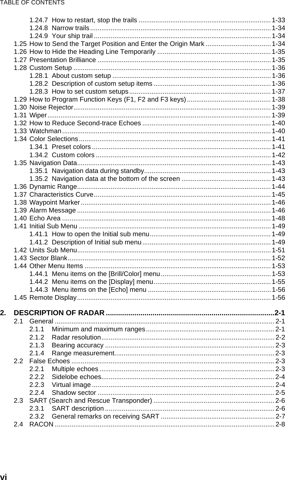 TABLE OF CONTENTSvi1.24.7 How to restart, stop the trails .......................................................................1-331.24.8 Narrow trails.................................................................................................1-341.24.9 Your ship trail ............................................................................................... 1-341.25 How to Send the Target Position and Enter the Origin Mark ...................................1-341.26 How to Hide the Heading Line Temporarily ............................................................. 1-351.27 Presentation Brilliance ............................................................................................. 1-351.28 Custom Setup .......................................................................................................... 1-361.28.1 About custom setup .....................................................................................1-361.28.2 Description of custom setup items ............................................................... 1-361.28.3 How to set custom setups............................................................................ 1-371.29 How to Program Function Keys (F1, F2 and F3 keys)............................................. 1-381.30 Noise Rejector..........................................................................................................1-391.31 Wiper........................................................................................................................1-391.32 How to Reduce Second-trace Echoes .....................................................................1-401.33 Watchman................................................................................................................ 1-401.34 Color Selections....................................................................................................... 1-411.34.1 Preset colors ................................................................................................ 1-411.34.2 Custom colors .............................................................................................. 1-421.35 Navigation Data........................................................................................................ 1-431.35.1 Navigation data during standby.................................................................... 1-431.35.2 Navigation data at the bottom of the screen ................................................1-431.36 Dynamic Range........................................................................................................1-441.37 Characteristics Curve............................................................................................... 1-451.38 Waypoint Marker ......................................................................................................1-461.39 Alarm Message ........................................................................................................1-461.40 Echo Area ................................................................................................................1-481.41 Initial Sub Menu .......................................................................................................1-491.41.1 How to open the Initial sub menu.................................................................1-491.41.2 Description of Initial sub menu..................................................................... 1-491.42 Units Sub Menu........................................................................................................1-511.43 Sector Blank.............................................................................................................1-521.44 Other Menu Items .................................................................................................... 1-531.44.1 Menu items on the [Brill/Color] menu...........................................................1-531.44.2 Menu items on the [Display] menu...............................................................1-551.44.3 Menu items on the [Echo] menu ..................................................................1-561.45 Remote Display........................................................................................................ 1-562. DESCRIPTION OF RADAR...................................................................................2-12.1 General ......................................................................................................................2-12.1.1 Minimum and maximum ranges.....................................................................2-12.1.2 Radar resolution.............................................................................................2-22.1.3 Bearing accuracy ........................................................................................... 2-32.1.4 Range measurement......................................................................................2-32.2 False Echoes ............................................................................................................. 2-32.2.1 Multiple echoes .............................................................................................. 2-32.2.2 Sidelobe echoes............................................................................................. 2-42.2.3 Virtual image .................................................................................................. 2-42.2.4 Shadow sector ...............................................................................................2-52.3 SART (Search and Rescue Transponder) .................................................................2-62.3.1 SART description ........................................................................................... 2-62.3.2 General remarks on receiving SART ............................................................. 2-72.4 RACON ...................................................................................................................... 2-8