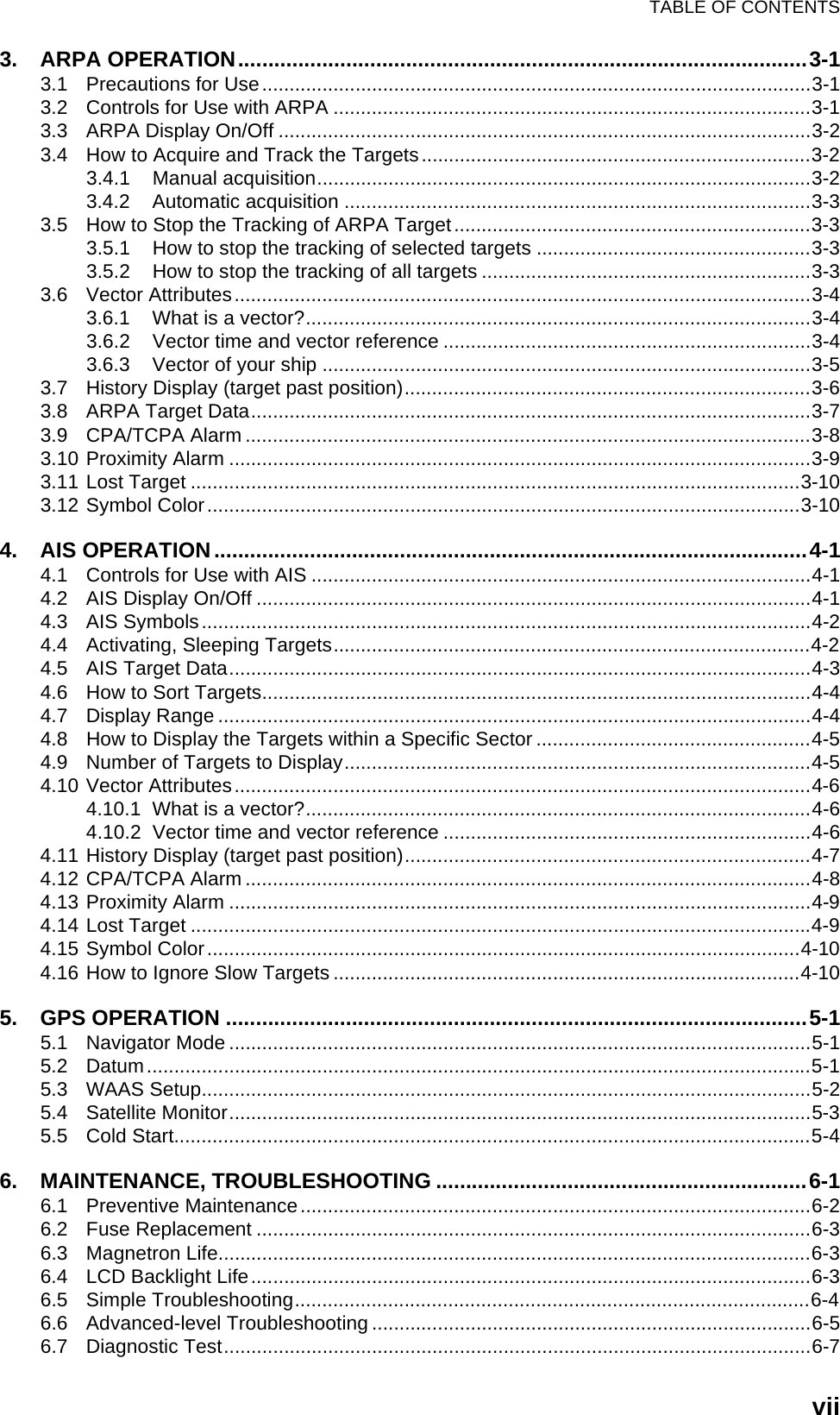 TABLE OF CONTENTSvii3. ARPA OPERATION...............................................................................................3-13.1 Precautions for Use....................................................................................................3-13.2 Controls for Use with ARPA .......................................................................................3-13.3 ARPA Display On/Off .................................................................................................3-23.4 How to Acquire and Track the Targets.......................................................................3-23.4.1 Manual acquisition..........................................................................................3-23.4.2 Automatic acquisition .....................................................................................3-33.5 How to Stop the Tracking of ARPA Target.................................................................3-33.5.1 How to stop the tracking of selected targets ..................................................3-33.5.2 How to stop the tracking of all targets ............................................................3-33.6 Vector Attributes.........................................................................................................3-43.6.1 What is a vector?............................................................................................3-43.6.2 Vector time and vector reference ...................................................................3-43.6.3 Vector of your ship .........................................................................................3-53.7 History Display (target past position)..........................................................................3-63.8 ARPA Target Data......................................................................................................3-73.9 CPA/TCPA Alarm .......................................................................................................3-83.10 Proximity Alarm ..........................................................................................................3-93.11 Lost Target ...............................................................................................................3-103.12 Symbol Color............................................................................................................3-104. AIS OPERATION...................................................................................................4-14.1 Controls for Use with AIS ...........................................................................................4-14.2 AIS Display On/Off .....................................................................................................4-14.3 AIS Symbols...............................................................................................................4-24.4 Activating, Sleeping Targets.......................................................................................4-24.5 AIS Target Data..........................................................................................................4-34.6 How to Sort Targets....................................................................................................4-44.7 Display Range ............................................................................................................4-44.8 How to Display the Targets within a Specific Sector ..................................................4-54.9 Number of Targets to Display.....................................................................................4-54.10 Vector Attributes.........................................................................................................4-64.10.1 What is a vector?............................................................................................4-64.10.2 Vector time and vector reference ...................................................................4-64.11 History Display (target past position)..........................................................................4-74.12 CPA/TCPA Alarm .......................................................................................................4-84.13 Proximity Alarm ..........................................................................................................4-94.14 Lost Target .................................................................................................................4-94.15 Symbol Color............................................................................................................4-104.16 How to Ignore Slow Targets .....................................................................................4-105. GPS OPERATION .................................................................................................5-15.1 Navigator Mode ..........................................................................................................5-15.2 Datum.........................................................................................................................5-15.3 WAAS Setup...............................................................................................................5-25.4 Satellite Monitor..........................................................................................................5-35.5 Cold Start....................................................................................................................5-46. MAINTENANCE, TROUBLESHOOTING ..............................................................6-16.1 Preventive Maintenance.............................................................................................6-26.2 Fuse Replacement .....................................................................................................6-36.3 Magnetron Life............................................................................................................6-36.4 LCD Backlight Life......................................................................................................6-36.5 Simple Troubleshooting..............................................................................................6-46.6 Advanced-level Troubleshooting ................................................................................6-56.7 Diagnostic Test...........................................................................................................6-7