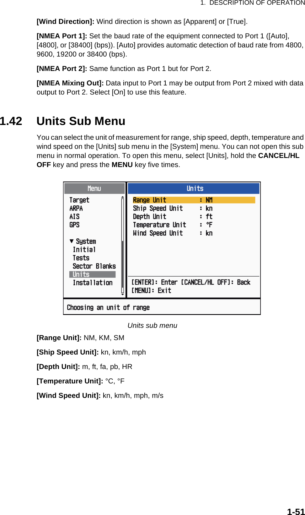 1.  DESCRIPTION OF OPERATION1-51[Wind Direction]: Wind direction is shown as [Apparent] or [True].[NMEA Port 1]: Set the baud rate of the equipment connected to Port 1 ([Auto], [4800], or [38400] (bps)). [Auto] provides automatic detection of baud rate from 4800, 9600, 19200 or 38400 (bps).[NMEA Port 2]: Same function as Port 1 but for Port 2.[NMEA Mixing Out]: Data input to Port 1 may be output from Port 2 mixed with data output to Port 2. Select [On] to use this feature.1.42 Units Sub MenuYou can select the unit of measurement for range, ship speed, depth, temperature and wind speed on the [Units] sub menu in the [System] menu. You can not open this sub menu in normal operation. To open this menu, select [Units], hold the CANCEL/HL OFF key and press the MENU key five times.Units sub menu[Range Unit]: NM, KM, SM[Ship Speed Unit]: kn, km/h, mph[Depth Unit]: m, ft, fa, pb, HR[Temperature Unit]: °C, °F[Wind Speed Unit]: kn, km/h, mph, m/s