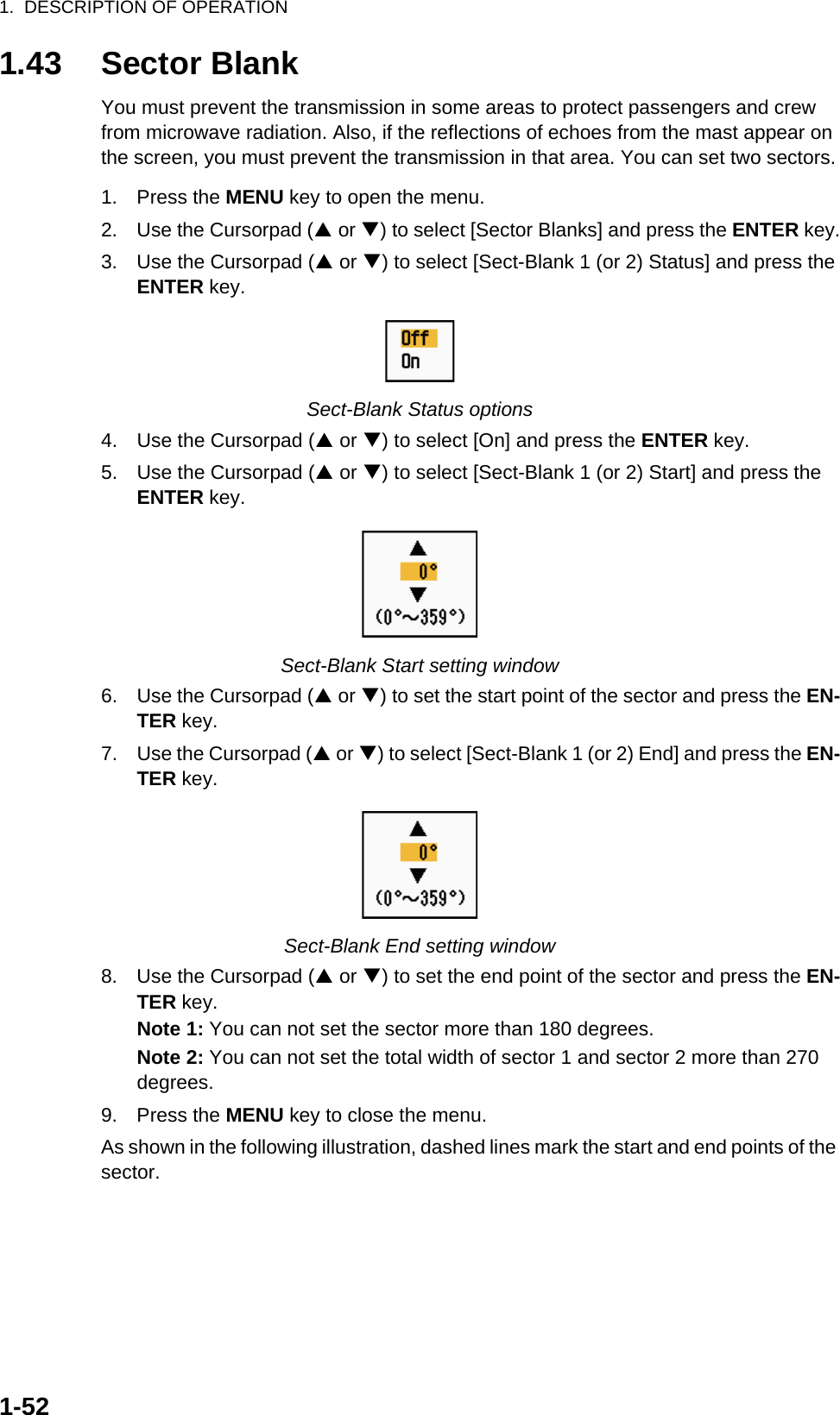 1.  DESCRIPTION OF OPERATION1-521.43 Sector BlankYou must prevent the transmission in some areas to protect passengers and crew from microwave radiation. Also, if the reflections of echoes from the mast appear on the screen, you must prevent the transmission in that area. You can set two sectors.1. Press the MENU key to open the menu.2. Use the Cursorpad (S or T) to select [Sector Blanks] and press the ENTER key.3. Use the Cursorpad (S or T) to select [Sect-Blank 1 (or 2) Status] and press the ENTER key.Sect-Blank Status options4. Use the Cursorpad (S or T) to select [On] and press the ENTER key.5. Use the Cursorpad (S or T) to select [Sect-Blank 1 (or 2) Start] and press the ENTER key.Sect-Blank Start setting window6. Use the Cursorpad (S or T) to set the start point of the sector and press the EN-TER key.7. Use the Cursorpad (S or T) to select [Sect-Blank 1 (or 2) End] and press the EN-TER key.Sect-Blank End setting window8. Use the Cursorpad (S or T) to set the end point of the sector and press the EN-TER key.Note 1: You can not set the sector more than 180 degrees.Note 2: You can not set the total width of sector 1 and sector 2 more than 270 degrees.9. Press the MENU key to close the menu.As shown in the following illustration, dashed lines mark the start and end points of the sector.