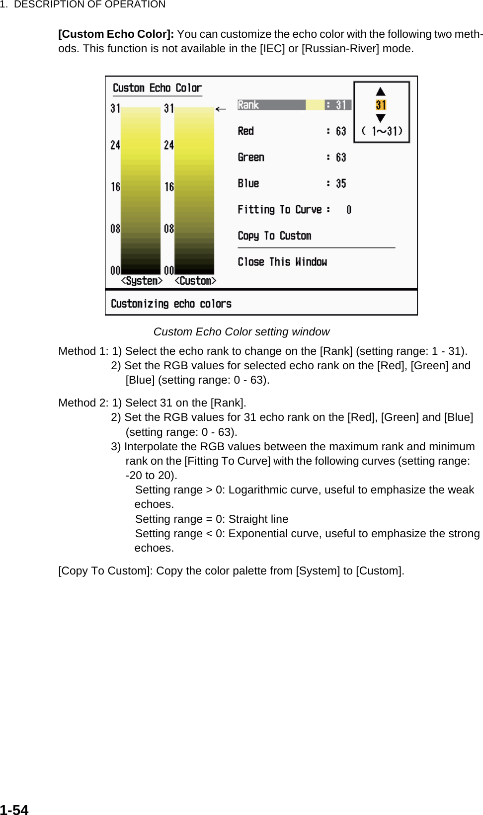 1.  DESCRIPTION OF OPERATION1-54[Custom Echo Color]: You can customize the echo color with the following two meth-ods. This function is not available in the [IEC] or [Russian-River] mode.Custom Echo Color setting windowMethod 1: 1) Select the echo rank to change on the [Rank] (setting range: 1 - 31).2) Set the RGB values for selected echo rank on the [Red], [Green] and [Blue] (setting range: 0 - 63).Method 2: 1) Select 31 on the [Rank].2) Set the RGB values for 31 echo rank on the [Red], [Green] and [Blue] (setting range: 0 - 63).3) Interpolate the RGB values between the maximum rank and minimum rank on the [Fitting To Curve] with the following curves (setting range:     -20 to 20).   Setting range &gt; 0: Logarithmic curve, useful to emphasize the weak echoes.   Setting range = 0: Straight line   Setting range &lt; 0: Exponential curve, useful to emphasize the strong echoes.[Copy To Custom]: Copy the color palette from [System] to [Custom].