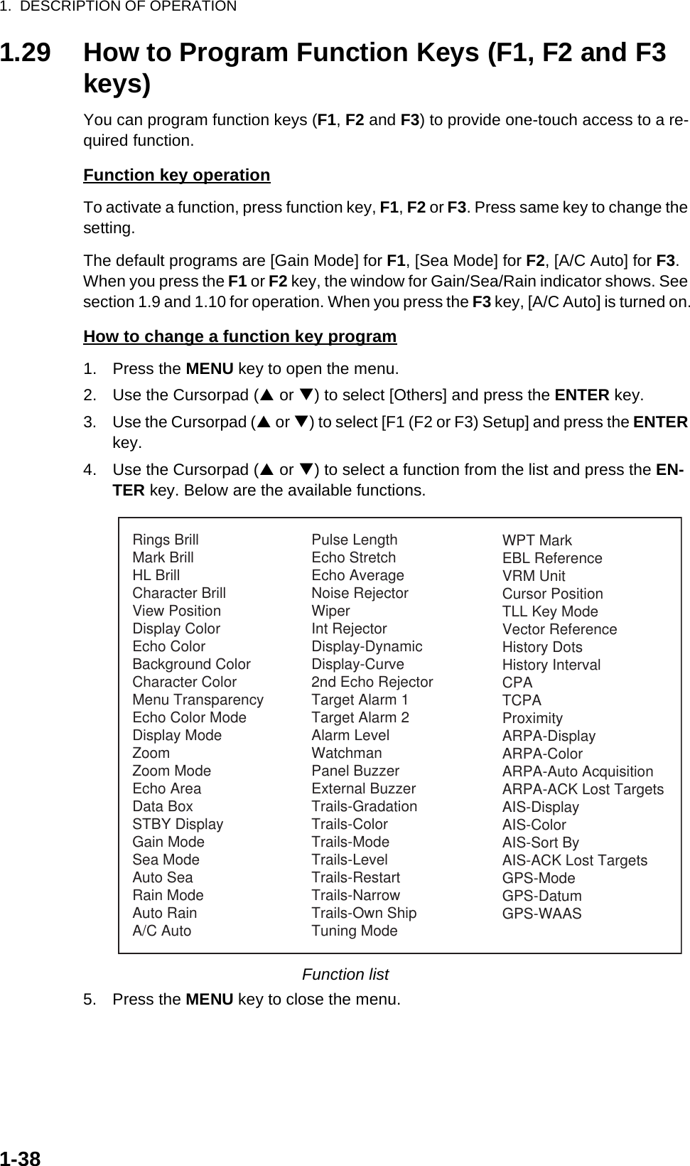 1.  DESCRIPTION OF OPERATION1-381.29 How to Program Function Keys (F1, F2 and F3 keys)You can program function keys (F1, F2 and F3) to provide one-touch access to a re-quired function.Function key operationTo activate a function, press function key, F1, F2 or F3. Press same key to change the setting.The default programs are [Gain Mode] for F1, [Sea Mode] for F2, [A/C Auto] for F3. When you press the F1 or F2 key, the window for Gain/Sea/Rain indicator shows. See section 1.9 and 1.10 for operation. When you press the F3 key, [A/C Auto] is turned on.How to change a function key program1. Press the MENU key to open the menu.2. Use the Cursorpad (S or T) to select [Others] and press the ENTER key.3. Use the Cursorpad (S or T) to select [F1 (F2 or F3) Setup] and press the ENTER key.4. Use the Cursorpad (S or T) to select a function from the list and press the EN-TER key. Below are the available functions.Function list5. Press the MENU key to close the menu.Rings BrillMark BrillHL BrillCharacter BrillView PositionDisplay ColorEcho ColorBackground ColorCharacter ColorMenu TransparencyEcho Color ModeDisplay ModeZoomZoom ModeEcho AreaData BoxSTBY DisplayGain ModeSea ModeAuto SeaRain ModeAuto RainA/C AutoPulse LengthEcho StretchEcho AverageNoise RejectorWiperInt RejectorDisplay-DynamicDisplay-Curve2nd Echo RejectorTarget Alarm 1Target Alarm 2Alarm LevelWatchmanPanel BuzzerExternal BuzzerTrails-GradationTrails-ColorTrails-ModeTrails-LevelTrails-RestartTrails-NarrowTrails-Own ShipTuning ModeWPT MarkEBL ReferenceVRM UnitCursor PositionTLL Key ModeVector ReferenceHistory DotsHistory IntervalCPATCPAProximityARPA-DisplayARPA-ColorARPA-Auto AcquisitionARPA-ACK Lost TargetsAIS-DisplayAIS-ColorAIS-Sort ByAIS-ACK Lost TargetsGPS-ModeGPS-DatumGPS-WAAS
