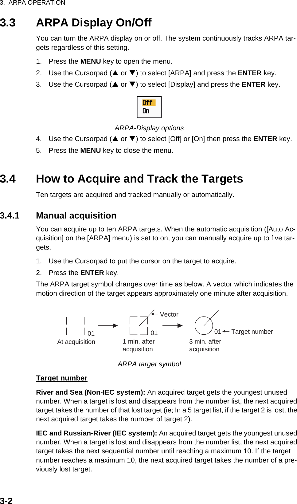 3.  ARPA OPERATION3-23.3 ARPA Display On/OffYou can turn the ARPA display on or off. The system continuously tracks ARPA tar-gets regardless of this setting.1. Press the MENU key to open the menu.2. Use the Cursorpad (S or T) to select [ARPA] and press the ENTER key.3. Use the Cursorpad (S or T) to select [Display] and press the ENTER key.ARPA-Display options4. Use the Cursorpad (S or T) to select [Off] or [On] then press the ENTER key.5. Press the MENU key to close the menu.3.4 How to Acquire and Track the TargetsTen targets are acquired and tracked manually or automatically.3.4.1 Manual acquisitionYou can acquire up to ten ARPA targets. When the automatic acquisition ([Auto Ac-quisition] on the [ARPA] menu) is set to on, you can manually acquire up to five tar-gets.1. Use the Cursorpad to put the cursor on the target to acquire.2. Press the ENTER key.The ARPA target symbol changes over time as below. A vector which indicates the motion direction of the target appears approximately one minute after acquisition.ARPA target symbolTarget numberRiver and Sea (Non-IEC system): An acquired target gets the youngest unused number. When a target is lost and disappears from the number list, the next acquired target takes the number of that lost target (ie; In a 5 target list, if the target 2 is lost, the next acquired target takes the number of target 2).IEC and Russian-River (IEC system): An acquired target gets the youngest unused number. When a target is lost and disappears from the number list, the next acquired target takes the next sequential number until reaching a maximum 10. If the target number reaches a maximum 10, the next acquired target takes the number of a pre-viously lost target.At acquisition 1 min. afteracquisition3 min. afteracquisition01 Target numberVector0101