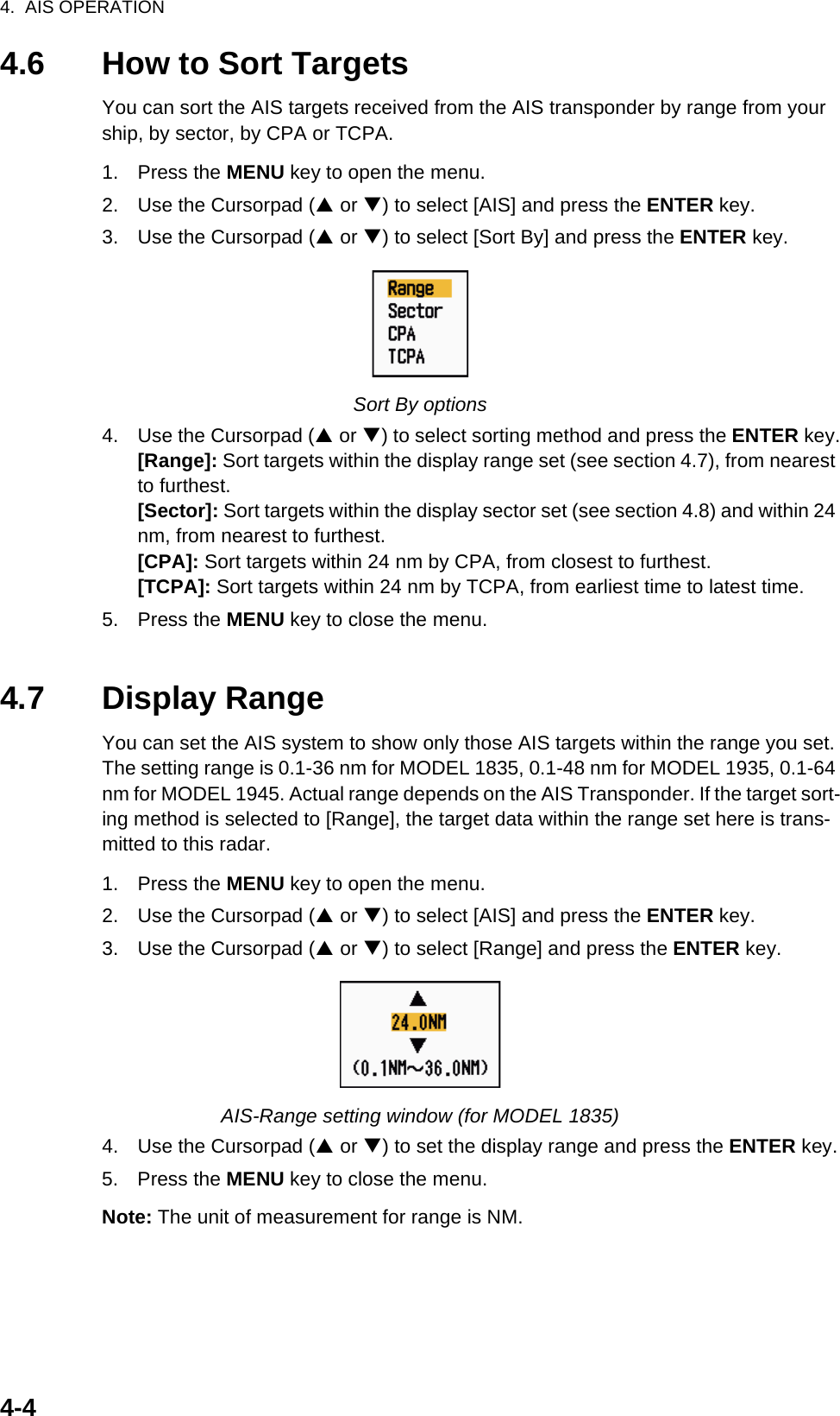 4.  AIS OPERATION4-44.6 How to Sort TargetsYou can sort the AIS targets received from the AIS transponder by range from your ship, by sector, by CPA or TCPA.1. Press the MENU key to open the menu.2. Use the Cursorpad (S or T) to select [AIS] and press the ENTER key.3. Use the Cursorpad (S or T) to select [Sort By] and press the ENTER key.Sort By options4. Use the Cursorpad (S or T) to select sorting method and press the ENTER key.[Range]: Sort targets within the display range set (see section 4.7), from nearest to furthest.[Sector]: Sort targets within the display sector set (see section 4.8) and within 24 nm, from nearest to furthest.[CPA]: Sort targets within 24 nm by CPA, from closest to furthest.[TCPA]: Sort targets within 24 nm by TCPA, from earliest time to latest time.5. Press the MENU key to close the menu.4.7 Display RangeYou can set the AIS system to show only those AIS targets within the range you set. The setting range is 0.1-36 nm for MODEL 1835, 0.1-48 nm for MODEL 1935, 0.1-64 nm for MODEL 1945. Actual range depends on the AIS Transponder. If the target sort-ing method is selected to [Range], the target data within the range set here is trans-mitted to this radar.1. Press the MENU key to open the menu.2. Use the Cursorpad (S or T) to select [AIS] and press the ENTER key.3. Use the Cursorpad (S or T) to select [Range] and press the ENTER key.AIS-Range setting window (for MODEL 1835)4. Use the Cursorpad (S or T) to set the display range and press the ENTER key.5. Press the MENU key to close the menu.Note: The unit of measurement for range is NM.