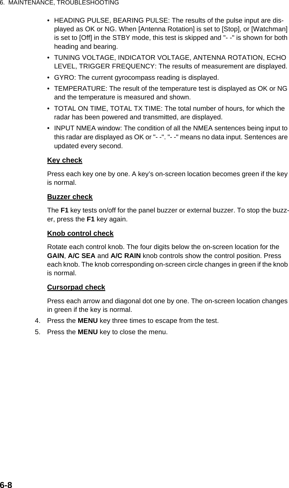 6.  MAINTENANCE, TROUBLESHOOTING6-8•  HEADING PULSE, BEARING PULSE: The results of the pulse input are dis-played as OK or NG. When [Antenna Rotation] is set to [Stop], or [Watchman] is set to [Off] in the STBY mode, this test is skipped and &quot;- -&quot; is shown for both heading and bearing.•  TUNING VOLTAGE, INDICATOR VOLTAGE, ANTENNA ROTATION, ECHO LEVEL, TRIGGER FREQUENCY: The results of measurement are displayed.•  GYRO: The current gyrocompass reading is displayed.•  TEMPERATURE: The result of the temperature test is displayed as OK or NG and the temperature is measured and shown.•  TOTAL ON TIME, TOTAL TX TIME: The total number of hours, for which the radar has been powered and transmitted, are displayed.•  INPUT NMEA window: The condition of all the NMEA sentences being input to this radar are displayed as OK or &quot;- -&quot;. &quot;- -&quot; means no data input. Sentences are updated every second.Key checkPress each key one by one. A key’s on-screen location becomes green if the key is normal.Buzzer checkThe F1 key tests on/off for the panel buzzer or external buzzer. To stop the buzz-er, press the F1 key again.Knob control checkRotate each control knob. The four digits below the on-screen location for the GAIN, A/C SEA and A/C RAIN knob controls show the control position. Press each knob. The knob corresponding on-screen circle changes in green if the knob is normal.Cursorpad checkPress each arrow and diagonal dot one by one. The on-screen location changes in green if the key is normal.4. Press the MENU key three times to escape from the test.5. Press the MENU key to close the menu.