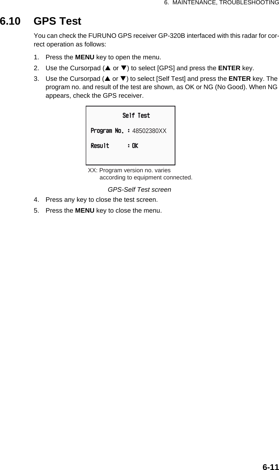 6.  MAINTENANCE, TROUBLESHOOTING6-116.10 GPS TestYou can check the FURUNO GPS receiver GP-320B interfaced with this radar for cor-rect operation as follows:1. Press the MENU key to open the menu.2. Use the Cursorpad (S or T) to select [GPS] and press the ENTER key.3. Use the Cursorpad (S or T) to select [Self Test] and press the ENTER key. The program no. and result of the test are shown, as OK or NG (No Good). When NG appears, check the GPS receiver.GPS-Self Test screen4. Press any key to close the test screen.5. Press the MENU key to close the menu.48502380XXXX: Program version no. varies       according to equipment connected.