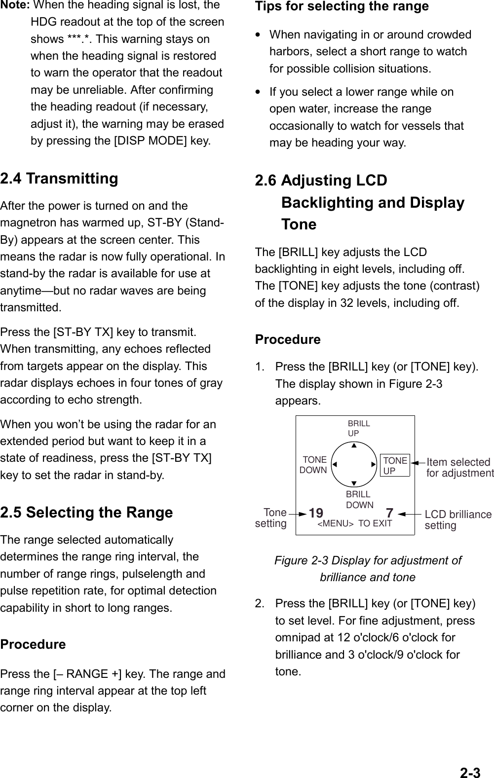 2-3Note: When the heading signal is lost, theHDG readout at the top of the screenshows ***.*. This warning stays onwhen the heading signal is restoredto warn the operator that the readoutmay be unreliable. After confirmingthe heading readout (if necessary,adjust it), the warning may be erasedby pressing the [DISP MODE] key.2.4 TransmittingAfter the power is turned on and themagnetron has warmed up, ST-BY (Stand-By) appears at the screen center. Thismeans the radar is now fully operational. Instand-by the radar is available for use atanytime—but no radar waves are beingtransmitted.Press the [ST-BY TX] key to transmit.When transmitting, any echoes reflectedfrom targets appear on the display. Thisradar displays echoes in four tones of grayaccording to echo strength.When you won’t be using the radar for anextended period but want to keep it in astate of readiness, press the [ST-BY TX]key to set the radar in stand-by.2.5 Selecting the RangeThe range selected automaticallydetermines the range ring interval, thenumber of range rings, pulselength andpulse repetition rate, for optimal detectioncapability in short to long ranges.ProcedurePress the [– RANGE +] key. The range andrange ring interval appear at the top leftcorner on the display.Tips for selecting the range•When navigating in or around crowdedharbors, select a short range to watchfor possible collision situations.•If you select a lower range while onopen water, increase the rangeoccasionally to watch for vessels thatmay be heading your way.2.6 Adjusting LCDBacklighting and DisplayToneThe [BRILL] key adjusts the LCDbacklighting in eight levels, including off.The [TONE] key adjusts the tone (contrast)of the display in 32 levels, including off.Procedure1. Press the [BRILL] key (or [TONE] key).The display shown in Figure 2-3appears.BRILLDOWNBRILLUPTONEDOWN19                 7  &lt;MENU&gt;  TO EXITItem selectedfor adjustmentTonesettingTONEUPLCD brilliancesettingFigure 2-3 Display for adjustment ofbrilliance and tone2. Press the [BRILL] key (or [TONE] key)to set level. For fine adjustment, pressomnipad at 12 o&apos;clock/6 o&apos;clock forbrilliance and 3 o&apos;clock/9 o&apos;clock fortone.